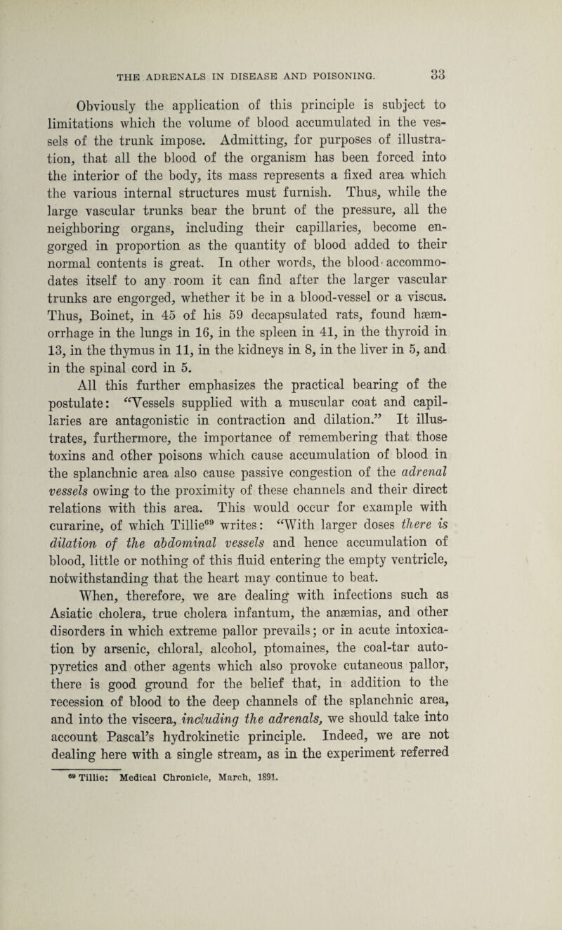 Obviously the application of this principle is subject to limitations which the volume of blood accumulated in the ves¬ sels of the trunk impose. Admitting, for purposes of illustra¬ tion, that all the blood of the organism has been forced into the interior of the body, its mass represents a fixed area which the various internal structures must furnish. Thus, while the large vascular trunks bear the brunt of the pressure, all the neighboring organs, including their capillaries, become en¬ gorged in proportion as the quantity of blood added to their normal contents is great. In other words, the blood- accommo¬ dates itself to any room it can find after the larger vascular trunks are engorged, whether it be in a blood-vessel or a viscus. Thus, Boinet, in 45 of his 59 decapsulated rats, found haem¬ orrhage in the lungs in 16, in the spleen in 41, in the thyroid in 13, in the thymus in 11, in the kidneys in 8, in the liver in 5, and in the spinal cord in 5. All this further emphasizes the practical bearing of the postulate: “Vessels supplied with a muscular coat and capil¬ laries are antagonistic in contraction and dilation.” It illus¬ trates, furthermore, the importance of remembering that those toxins and other poisons which cause accumulation of blood in the splanchnic area also cause passive congestion of the adrenal vessels owing to the proximity of these channels and their direct relations with this area. This would occur for example with curarine, of which Tillie69 writes: “With larger doses there is dilation of the abdominal vessels and hence accumulation of blood, little or nothing of this fluid entering the empty ventricle, notwithstanding that the heart may continue to beat. When, therefore, we are dealing with infections such as Asiatic cholera, true cholera infantum, the anaemias, and other disorders in which extreme pallor prevails; or in acute intoxica¬ tion by arsenic, chloral, alcohol, ptomaines, the coal-tar auto- pyretics and other agents which also provoke cutaneous pallor, there is good ground for the belief that, in addition to the recession of blood to the deep channels of the splanchnic area, and into the viscera, including the adrenals, we should take into account Pascal’s hydrokinetic principle. Indeed, we are not dealing here with a single stream, as in the experiment referred 69 Tillie: Medical Chronicle, March, 1891.