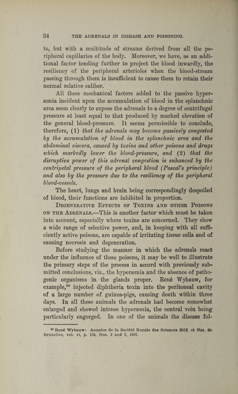 to, but with a multitude of streams derived from all the pe¬ ripheral capillaries of the body. Moreover, we have, as an addi¬ tional factor tending further to project the blood inwardly, the resiliency of the peripheral arterioles when the blood-stream passing through them is insufficient to cause them to retain their normal relative caliber. All these mechanical factors added to the passive hyper- aemia incident upon the accumulation of blood in the splanchnic area seem clearly to expose the adrenals to a degree of centrifugal pressure at least equal to that produced by marked elevation of the general blood-pressure. It seems permissible to conclude, therefore, (1) that the adrenals may become passively congested by the accumulation of blood in the splanchnic area and the abdominal viscera, caused by toxins and other poisons and drugs which markedly lower the blood-pressure, and (2) that the disruptive power of this adrenal congestion is enhanced by the centripetal pressure of the peripheral blood (Pascal’s principle) and also by the pressure due to the resiliency of the peripheral blood-vessels. The heart, lungs and brain being correspondingly despoiled of blood, their functions are inhibited in proportion. Degenerative Effects of Toxins and other Poisons on the Adrenals.—This is another factor which must be taken into account, especially where toxins are concerned. They show a wide range of selective power, and, in keeping with all suffi¬ ciently active poisons, are capable of irritating tissue cells and of causing necrosis and degeneration. Before studying the manner in which the adrenals react under the influence of these poisons, it .may be well to illustrate the primary steps of the process in accord with previously sub¬ mitted conclusions, viz., the hyperaemia and the absence of patho¬ genic organisms in the glands proper. Bene Wybauw, for example,70 injected diphtheria toxin into the peritoneal cavity of a large number of guinea-pigs, causing death within three days. In all these animals the adrenals had become somewhat enlarged and showed intense hyperaemia, the central vein being particularly engorged. In one of the animals the disease fol- 70 Rene Wybauw: Annales de la Societe Royale <3es Sciences Med. et Nat. de Bruxelles, vol. vi, p. 134, Nos. 2 and 3, 1897.