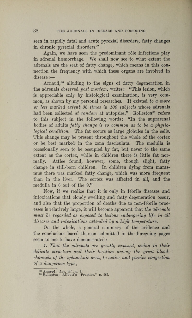 * seen in rapidly fatal and acute pyrexial disorders, fatty changes in chronic pyrexial disorders.” Again, we have seen the predominant role infections play in adrenal haemorrhage. We shall now see to what extent the adrenals are the seat of fatty change, which means in this con¬ nection the frequency with which these organs are involved in disease:— Arnaud,80 alluding to the signs of fatty degeneration in the adrenals observed post mortem, writes: “This lesion, which is appreciable only by histological examination, is very com¬ mon, as shown by my personal researches. It existed to a more or less marked extent) 36 times in 100 subjects whose adrenals had been collected at random at autopsies.” Bolleston81 refers to this subject in the following words: “In the suprarenal bodies of adults fatty change is so common as to be a physio¬ logical condition. The fat occurs as large globules in the cells. This change may be present throughout the whole of the cortex or be best marked in the zona fasciculata. The medulla is occasionally seen to be occupied by fat, but never to the same extent as the cortex, while in children there is little fat nor¬ mally. Attlee found, however, some, though slight, fatty change in still-born children. In children dying from maras¬ mus there was marked fatty change, which was more frequent than in the liver. The cortex was affected in all, and the medulla in 6 out of the 9.” Now, if we realize that it is only in febrile diseases and intoxications that cloudy swelling and fatty degeneration occur, and also that the proportion of deaths due to non-febrile proc¬ esses is relatively large, it will become apparent that the adrenals must be regarded as exposed to lesions endangering life in all diseases and intoxications attended by a high temperature. On the whole, a general summary of the evidence and the conclusions based thereon submitted in the foregoing pages seem to me to have demonstrated:— 1. That the adrenals are greatly exposed, owing to their delicate structure and their location among the great blood- channels of the splanchnic area, to active and passive congestion of a dangerous type; 80 Arnaud: Log. cit., p. 6. 81Rolleston: Allbutt’s “Practice,” p. 567.