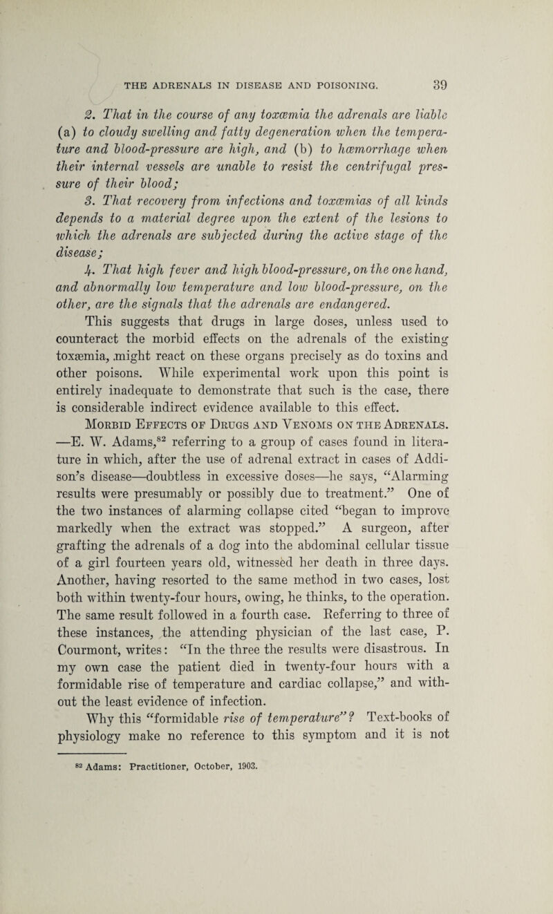 2. That in the course of any toxcemia the adrenals are liable (a) to cloudy swelling and fatty degeneration when the tempera¬ ture and blood-pressure are high, and (b) to hcemorrhage when their internal vessels are unable to resist the centrifugal pres¬ sure of their blood; 3. That recovery from infections and toxaemias of all hinds depends to a material degree upon the extent of the lesions to which the adrenals are subjected during the active stage of the disease; Jf.. That high fever and high blood-pressure, on the one hand, and abnormally low temperature and low blood-pressure, on the other, are the signals that the adrenals are endangered. This suggests that drugs in large doses, unless used to counteract the morbid effects on the adrenals of the existing toxaemia, .might react on these organs precisely as do toxins and other poisons. While experimental work upon this point is entirely inadequate to demonstrate that such is the case, there is considerable indirect evidence available to this effect. Morbid Effects of Drugs and Venoms on the Adrenals. —E. W. Adams,82 referring to a group of cases found in litera¬ ture in which, after the use of adrenal extract in cases of Addi¬ son’s disease—doubtless in excessive doses—he says, “Alarming results were presumably or possibly due to treatment.” One of the two instances of alarming collapse cited “began to improve markedly when the extract was stopped.” A surgeon, after grafting the adrenals of a dog into the abdominal cellular tissue of a girl fourteen years old, witnessed her death in three days. Another, having resorted to the same method in two cases, lost both within twenty-four hours, owing, he thinks, to the operation. The same result followed in a fourth case. Referring to three of these instances, the attending physician of the last case, P. Courmont, writes: “In the three the results were disastrous. In my own case the patient died in twenty-four hours with a formidable rise of temperature and cardiac collapse,” and with¬ out the least evidence of infection. Why this “formidable rise of temperature” ? Text-books of physiology make no reference to this symptom and it is not 82 Adams: Practitioner, October, 1903.