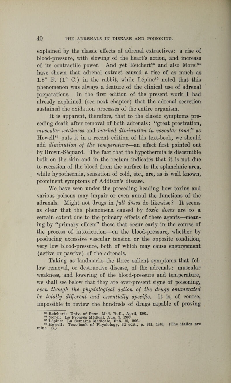 explained by the classic effects of adrenal extractives: a rise of blood-pressure, with slowing of the heart’s action, and increase of its contractile power. And yet Reichert83 and also Morel84 have shown that adrenal extract caused a rise of as much as 1.8° F. (1° C.) in the rabbit, while Lepine85 noted that this phenomenon was always a feature of the clinical use of adrenal preparations. In the first edition of the present work I had already explained (see next chapter) that the adrenal secretion sustained the oxidation processes of the entire organism. It is apparent, therefore, that to the classic symptoms pre¬ ceding death after removal of both adrenals: “great prostration, muscular weakness and marked diminution in vascular tone,” as Howell86 puts it in a recent edition of his text-book, we should add diminution of the temperature—an effect first pointed out by Brown-Sequard. The fact that the hypothermia is discernible both on the skin and in the rectum indicates that it is not due to recession of the blood from the surface to the splanchnic area, while hypothermia, sensation of cold, etc., are, as is well known, prominent symptoms of Addison’s disease. We have seen under the preceding heading how toxins and various poisons may impair or even annul the functions of the adrenals. Might not drugs in full doses do likewise? It seems as clear that the phenomena caused by toxic doses are to a certain extent due to the primary effects of these agents—mean¬ ing by “primary effects” those that occur early in the course of the process of intoxication—on the blood-pressure, whether by producing excessive vascular tension or the opposite condition, very low blood-pressure, both of which may cause engorgement (active or passive) of the adrenals. Taking as landmarks the three salient symptoms that fol¬ low removal, or destructive disease, of the adrenals: muscular weakness, and lowering of the blood-pressure and temperature, we shall see below that they are ever-present signs of poisoning, even though the physiological action of the drugs enumerated be totally different and essentially specific. It is, of course, impossible to review the hundreds of drugs capable of proving 83 Reichert: Univ. of Penn. Med. Bull., April, 1901. 84 Morel: Le Progres Medical, Aug. 3, 1903. 85 Lepine: La Semaine Medicale, Feb. 18, 1903. 86 Howell: Text-book of Physiology, 3d edit., p. 841, 1910. (The italics are mine. S.)