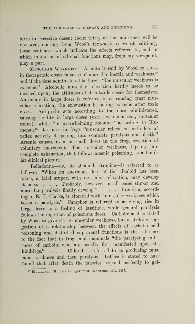 toxic in excessive doses; about thirty of the main ones will be reviewed, quoting from Wood’s text-book (eleventh edition), those sentences which indicate the effects referred to, and in which inhibition of adrenal functions may, from my viewpoint, play a part. Muscular Weakness.—Aconite is said by Wood to cause in therapeutic doses “a sense of muscular inertia and weakness/5 and if the dose administered be larger “the muscular weakness is extreme.55 Alcoholic muscular relaxation hardly needs to be insisted upon; the attitudes of drunkards speak for themselves. Antimony in large doses is referred to as causing great mus¬ cular relaxation, the exhaustion becoming extreme after toxic doses. Antipyrin acts according to the dose administered, causing rigidity in large doses (excessive momentary muscular tonus), while “in overwhelming amount/5 according to Blu- menau,87 it causes in frogs “muscular relaxation with loss of reflex activity deepening into complete paralysis and death. Arsenic causes, even in small doses in the frog, cessation of voluntary movement. The muscular weakness, lapsing into complete exhaustion, that follows arsenic poisoning, is a famil¬ iar clinical picture. Belladonna—i.e., its alkaloid, atropine—is referred to as follows: “When an enormous dose of the alkaloid has been taken, a fatal stupor, with muscular relaxation, .may develop at once. . . . Probably, however, in all cases stupor and muscular paralysis finally develop.55 . . . Bromism, accord¬ ing to E. H. Clarke, is attended with “muscular weakness which becomes paralysis.55 Camphor is referred to as giving rise in large doses to a feeling of lassitude, while general paralysis follows the ingestion of poisonous doses. Carbolic acid is stated by Wood to give rise to muscular weakness, but. a striking sug¬ gestion of a relationship between the effects of carbolic acid poisoning and disturbed suprarenal functions is the reference to the fact that in frogs and mammals “the paralyzing influ¬ ences of carbolic acid are usually first .manifested upon the hind-legs.55 . . . Chloral is referred to as producing mus¬ cular weakness and then paralysis. Labbee is stated to have found that after death the muscles respond perfectly to gal- 87 Blumenau: St. Petersburger med. Wochenschrift, 1887.