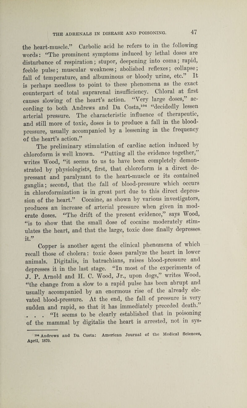 the heart-muscle.” Carbolic acid he refers to in the following words: “The prominent symptoms induced by lethal doses are disturbance of respiration; stupor, deepening into coma; rapid, feeble pulse; muscular weakness; abolished reflexes; collapse; fall of temperature, and albuminous or bloody urine, etc.7’ It is perhaps needless to point to these phenomena as the exact counterpart of total suprarenal insufficiency. Chloral at first causes slowing of the heart’s action. “Very large doses, ac¬ cording to both Andrews and Da Costa,104 “decidedly lessen arterial pressure. The characteristic influence of therapeutic, and still more of toxic, doses is to produce a fall in the blood- pressure, usually accompanied by a lessening in the frequency of the heart’s action.” The preliminary stimulation of cardiac action induced by chloroform is well known. “Putting all the evidence together,” writes Wood, “it seems to us to have been completely demon¬ strated by physiologists, first, that chloroform is a direct de¬ pressant and paralyzant to the heart-muscle or its contained ganglia; second, that the fall of blood-pressure which occurs in chloroformization is in great part due to this diiect depres¬ sion of the heart.” Cocaine, as shown by various investigators, produces an increase of arterial pressure when given in mod¬ erate doses. “The drift of the present evidence,” says Wood, “is to show that the small dose of cocaine moderately stim¬ ulates the heart, and that the large, toxic dose finally depresses it.” Copper is another agent the clinical phenomena of which recall those of cholera: toxic doses paralyze the heart in lower animals. Digitalis, in batrachians, raises blood-pressure and depresses it in the last stage. “In most of the experiments of J. P. Arnold and H. C. Wood, Jr., upon dogs,” writes Wood, “the change from a slow to a rapid pulse has been abrupt and usually accompanied by an enormous rise of the already ele¬ vated blood-pressure. At the end, the fall of pressure is very sudden and rapid, so that it has immediately preceded death. . . . “It seems to be clearly established that in poisoning of the mammal by digitalis the heart is arrested, not in sys- 104 Andrews and Da Costa: American Journal of the Medical Sciences, April, 1870.