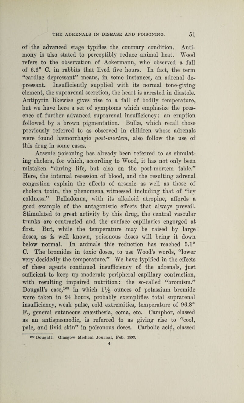 of the advanced stage typifies the contrary condition. Anti¬ mony is also stated to perceptibly reduce animal heat. Wood refers to the observation of Ackermann, who observed a fall of 6.6° C. in rabbits that lived five hours. In fact, the term “cardiac depressant” means, in some instances, an adrenal de¬ pressant. Insufficiently supplied with its normal tone-giving element, the suprarenal secretion, the heart is arrested in diastole. Antipyrin likewise gives rise to a fall of bodily temperature, but we have here a set of symptoms which emphasize the pres¬ ence of further advanced suprarenal insufficiency: an eruption followed by a brown pigmentation. Bullae, which recall those previously referred to as observed in children whose adrenals were found haemorrhagic post-mortem, also follow the use of this drug in some cases. Arsenic poisoning has already been referred to as simulat¬ ing cholera, for which, according to Wood, it has not only been mistaken “during life, but also on the post-mortem table.” Here, the internal recession of blood, and the resulting adrenal congestion explain the effects of arsenic as well as those of cholera toxin, the phenomena witnessed including that of “icy coldness.” Belladonna, with its alkaloid atropine, affords a good example of the antagonistic effects that always prevail. Stimulated to great activity by this drug, the central vascular trunks are contracted and the surface capillaries engorged at first. But, while the temperature may be raised by large doses, as is well known, poisonous doses will bring it down below normal. In animals this reduction has reached 5.1° C. The bromides in toxic doses, to use Wood’s words, “lower very decidedly the temperature.” We have typified in the effects of these agents continued insufficiency of the adrenals, just sufficient to keep up moderate peripheral capillary contraction, with resulting impaired nutrition: the so-called “bromism.” Dougall’s case,109 in which 1% ounces of potassium bromide were taken in 24 hours, probably exemplifies total suprarenal insufficiency, weak pulse, cold extremities, temperature of 96.8° F., general cutaneous anaesthesia, coma, etc. Camphor, classed as an antispasmodic, is referred to as giving rise to “cool, pale, and livid skin” in poisonous doses. Carbolic acid, classed 109Dougall: Glasgow Medical Journal, Feb. 1893. 4