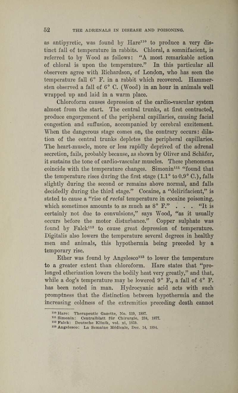 as antipyretic, was found by Hare110 to produce a very dis¬ tinct fall of temperature in rabbits. Chloral, a somnifacient, is referred to by Wood as follows: “A most remarkable action of chloral is upon the temperature.” In this particular all observers agree with Eichardson, of London, who has seen the temperature fall 6° F. in a rabbit which recovered. Hammer- sten observed a fall of 6° C. (Wood) in an hour in animals well wrapped up and laid in a warm place. Chloroform causes depression of the cardio-vascular system almost from the start. The central trunks, at first contracted, produce engorgement of the peripheral capillaries, causing facial congestion and suffusion, accompanied by cerebral excitement. When the dangerous stage comes on, the contrary occurs: dila¬ tion of the central trunks depletes the peripheral capillaries. The heart-muscle, more or less rapidly deprived of the adrenal secretion, fails, probably because, as shown by Oliver and Schafer, it sustains the tone of cardio-vascular muscles. These phenomena coincide with the temperature changes. Simonin* 111 “found that the temperature rises during the first stage (1.1° to 0.9° C.), falls slightly during the second or remains above normal, and falls decidedly during the third stage.” Cocaine, a “delirifacient,” is stated to cause a “rise of rectal temperature in cocaine poisoning, which sometimes amounts to as much as 8° F.” . . . “It is certainly not due to convulsions,” says Wood, “as it usually occurs before the motor disturbance.” Copper sulphate was found by Falck112 to cause great depression of temperature. Digitalis also lowers the temperature several degrees in healthy men and animals, this hypothermia being preceded by a temporary rise. Ether was found by Angelesco113 to lower the temperature to a greater extent than chloroform. Hare states that “pro¬ longed etherization lowers the bodily heat very greatly,” and that, while a dog’s temperature may be lowered 9° F., a fall of 4° F. has been noted in man. Hydrocyanic acid acts with such promptness that the distinction between hypothermia and the increasing coldness of the extremities preceding death cannot 110 Hare: Therapeutic Gazette, No. 519, 1887. 111 Simonin: Centralblatt fur Chirurgie, 234, 1877. 112 Falck: Deutsche Klinik, vol. xi, 1859. 113 Angelesco: La Semaine Medicale, Dec. 14, 1894.