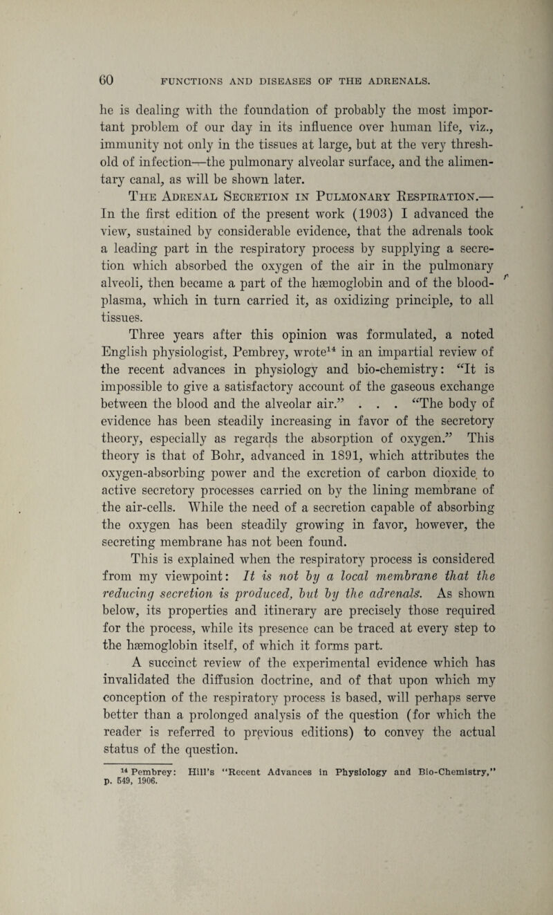 he is dealing with the foundation of probably the most impor¬ tant problem of our day in its influence over human life, viz., immunity not only in the tissues at large, but at the very thresh¬ old of infection—the pulmonary alveolar surface, and the alimen¬ tary canal, as will be shown later. The Adrenal Secretion in Pulmonary Respiration.— In the first edition of the present work (1903) I advanced the view, sustained by considerable evidence, that the adrenals took a leading part in the respiratory process by supplying a secre¬ tion which absorbed the oxygen of the air in the pulmonary alveoli, then became a part of the haemoglobin and of the blood- r plasma, which in turn carried it, as oxidizing principle, to all tissues. Three years after this opinion was formulated, a noted English physiologist, Pembrey, wrote14 in an impartial review of the recent advances in physiology and bio-chemistry: “It is impossible to give a satisfactory account of the gaseous exchange between the blood and the alveolar air.” . . . “The body of evidence has been steadily increasing in favor of the secretory theory, especially as regards the absorption of oxygen.” This theory is that of Bohr, advanced in 1891, which attributes the oxygen-absorbing power and the excretion of carbon dioxide to active secretory processes carried on by the lining membrane of the air-cells. While the need of a secretion capable of absorbing the oxygen has been steadily growing in favor, however, the secreting membrane has not been found. This is explained when the respiratory process is considered from my viewpoint: It is not Toy a local membrane that the reducing secretion is produced, but by the adrenals. As shown below, its properties and itinerary are precisely those required for the process, while its presence can be traced at every step to the haemoglobin itself, of which it forms part. A succinct review of the experimental evidence which has invalidated the diffusion doctrine, and of that upon which my conception of the respiratory process is based, will perhaps serve better than a prolonged analysis of the question (for which the reader is referred to previous editions) to convey the actual status of the question. 14 Pembrey: Hill’s “Recent Advances in Physiology and Bio-Chemistry,” p. 549, 1906.