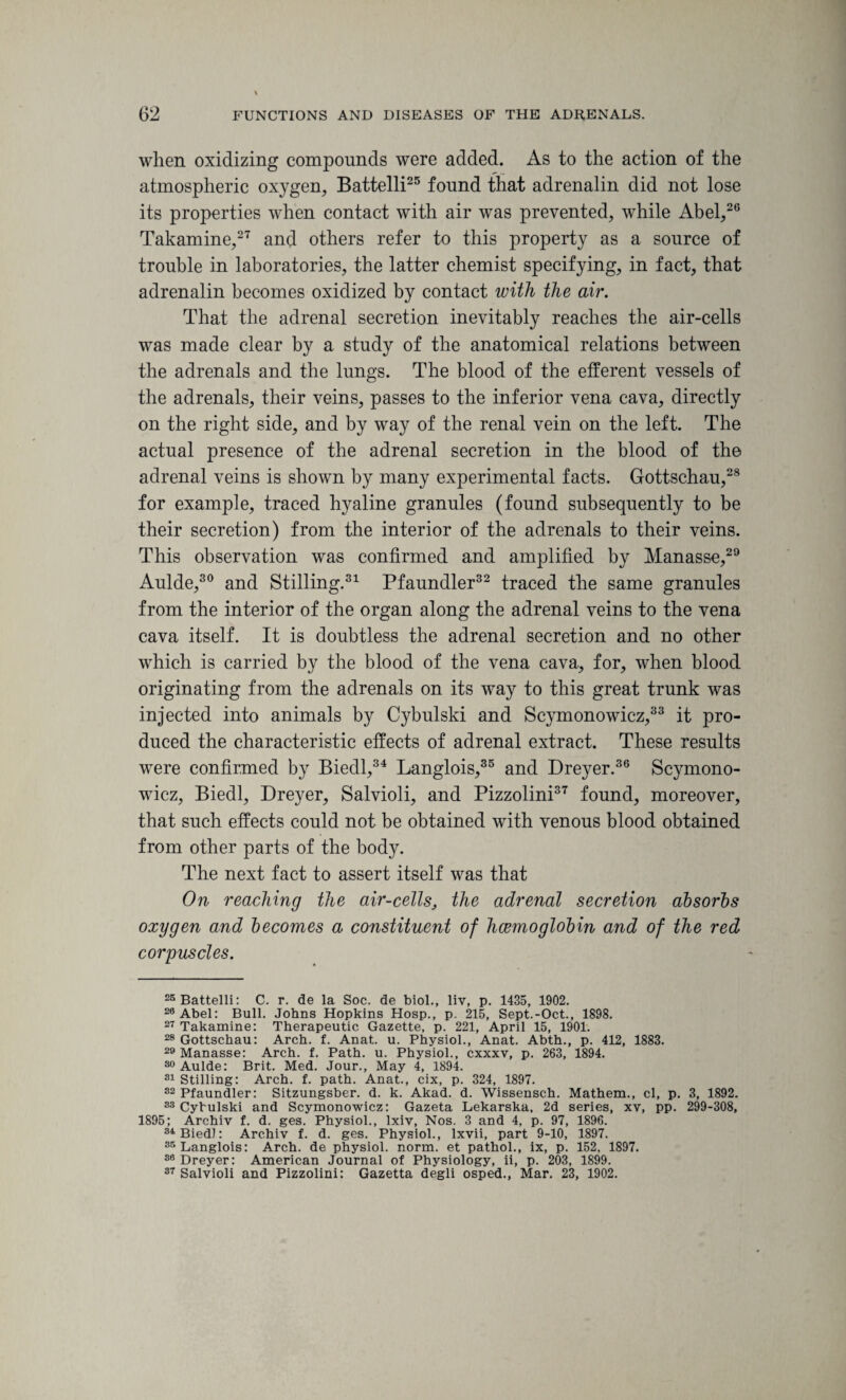 when oxidizing compounds were added. As to the action of the atmospheric oxygen, Battelli25 found that adrenalin did not lose its properties when contact with air was prevented, while Abel,20 Takamine,27 and others refer to this property as a source of trouble in laboratories, the latter chemist specifying, in fact, that adrenalin becomes oxidized by contact with the air. That the adrenal secretion inevitably reaches the air-cells was made clear by a study of the anatomical relations between the adrenals and the lungs. The blood of the efferent vessels of the adrenals, their veins, passes to the inferior vena cava, directly on the right side, and by way of the renal vein on the left. The actual presence of the adrenal secretion in the blood of the adrenal veins is shown by many experimental facts. Gottschau,28 for example, traced hyaline granules (found subsequently to be their secretion) from the interior of the adrenals to their veins. This observation was confirmed and amplified by Manasse,29 Aulde,30 and Stilling.31 Pfaundler32 traced the same granules from the interior of the organ along the adrenal veins to the vena cava itself. It is doubtless the adrenal secretion and no other which is carried by the blood of the vena cava, for, when blood originating from the adrenals on its way to this great trunk was injected into animals by Cybulski and Scymonowicz,33 it pro¬ duced the characteristic effects of adrenal extract. These results were confirmed by Biedl,34 Langlois,35 and Dreyer.36 Scymono¬ wicz, Biedl, Dreyer, Salvioli, and Pizzolini37 found, moreover, that such effects could not be obtained with venous blood obtained from other parts of the body. The next fact to assert itself was that On reaching the air-cells, the adrenal secretion absorbs oxygen and becomes a constituent of licemoglobin and of the red corpuscles. 25 Battelli: C. r. de la Soc. de biol., liv, p. 1435, 1902. 28 Abel: Bull. Johns Hopkins Hosp., p. 215, Sept.-Oct., 1898. 27 Takamine: Therapeutic Gazette, p. 221, April 15, 1901. 28 Gottschau: Arch. f. Anat,. u. Physiol., Anat. Abth., p. 412, 1883. 29 Manasse: Arch. f. Path. u. Physiol., cxxxv, p. 263, 1894. 30 Aulde: Brit. Med. Jour., May 4, 1894. 31 Stilling: Arch. f. path. Anat., cix, p. 324, 1897. 32 Pfaundler: Sitzungsber. d. k. Akad. d. Wissensch. Mathem., cl, p. 3, 1892. 33 Cybulski and Scymonowicz: Gazeta Lekarska, 2d series, xv, pp. 299-308, 1895; Archiv f. d. ges. Physiol., lxiv. Nos. 3 and 4, p. 97, 1896. 34 Biedl: Archiv f. d. ges. Physiol., lxvii, part 9-10, 1897. 35 Langlois: Arch, de physiol, norm, et pathol., ix, p. 152, 1897. 30 Dreyer: American Journal of Physiology, ii, p. 203, 1899. 37 Salvioli and Pizzolini: Gazetta degli osped., Mar. 23, 1902.