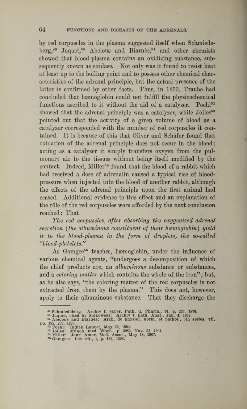 by red corpuscles in the plasma suggested itself when Sclrmiede- berg,49 Jaquet,50 Abelous and Biarnes,51 and other chemists showed that blood-plasma contains an oxidizing substance, sub¬ sequently known as oxidase. Not only was it found to resist heat at least up to the boiling point and to possess other chemical char¬ acteristics of the adrenal principle, but the actual presence of the latter is confirmed by other facts. Thus, in 1853, Traube had concluded that haemoglobin could not fulfill the physicochemical functions ascribed to it without the aid of a catalyzer. Poehl52 showed that the adrenal principle was a catalyzer, while Jolles53 pointed out that the activity of a given volume of blood as a catalyzer corresponded with the number of red corpuscles it con¬ tained. It is because of this that Oliver and Schafer found that oxidation of the adrenal principle does not occur in the blood; acting as a catalyzer it simply transfers oxygen from the pul¬ monary air to the tissues without being itself modified by the contact. Indeed, Miller54 found that the blood of a rabbit which had received a dose of adrenalin caused a typical rise of blood- pressure when injected into the blood of another rabbit, although the effects of the adrenal principle upon the first animal had ceased. Additional evidence to this effect and an explanation of the role of the red corpuscles were afforded by the next conclusion reached: That The red corpuscles, after absorbing the oxygenized adrenal secretion (the albuminous constituent of their haemoglobin) yield, it to the blood-plasma in the form of droplets, the so-called “blood-platelets As Gamgee55 teaches, haemoglobin, under the influence of various chemical agents, “undergoes a decomposition of which the chief products are, an albuminous substance or substances, and a coloring matter which contains the whole of the iron”; but, as he also says, “the coloring matter of the red corpuscles is not extracted from them by the plasma.” This does not, however, apply to their albuminous substance. That they discharge the 40 Schmiedeberg: Archiv f. exper. Path. u. Pharm., vi, p. 233, 1876. 60 Jaquet, cited by Salkowski: Archiv f. path. Anat., Jan. 4, 1897. 51 Abelous and BiarnSs: Arch, de physiol, norm, et pathol., 5th series, vii, pp. 195, 239, 1895. 62 Poehl: Indian Lancet, May 22, 1904. 63 Jolles: Miinch. med. Woch., p. 2083, Nov. 22, 1904. E4 Miller: Jour. Amer. Med. Assoc., May 18, 1907. 65 Gamgee: Loc. cit., i, p. 189, 1898.
