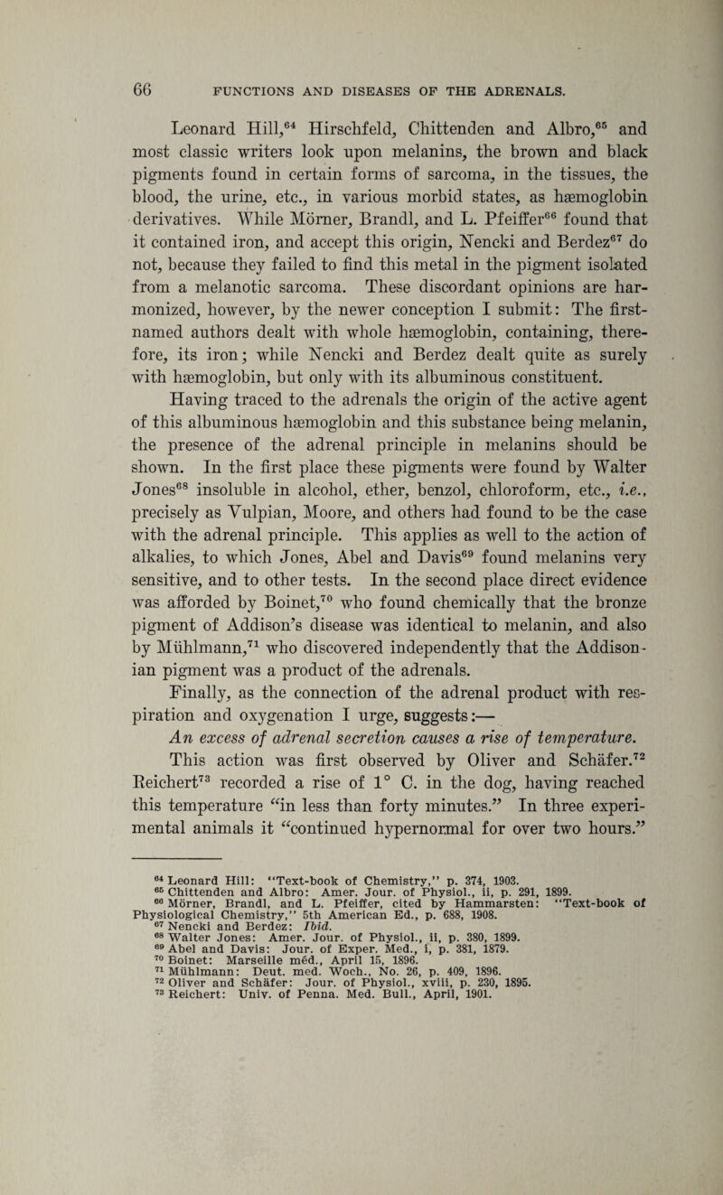 Leonard Hill,64 Hirschfeld, Chittenden and Albro,66 and most classic writers look upon melanins, the brown and black pigments found in certain forms of sarcoma, in the tissues, the blood, the urine, etc., in various morbid states, as haemoglobin derivatives. While Momer, Brandi, and L. Pfeiffer66 found that it contained iron, and accept this origin, Nencki and Berdez67 do not, because they failed to find this metal in the pigment isolated from a melanotic sarcoma. These discordant opinions are har¬ monized, however, by the newer conception I submit: The first- named authors dealt with whole haemoglobin, containing, there¬ fore, its iron; while Nencki and Berdez dealt quite as surely with haemoglobin, but only with its albuminous constituent. Having traced to the adrenals the origin of the active agent of this albuminous haemoglobin and this substance being melanin, the presence of the adrenal principle in melanins should be shown. In the first place these pigments were found by Walter Jones68 insoluble in alcohol, ether, benzol, chloroform, etc., i.e., precisely as Yulpian, Moore, and others had found to be the case with the adrenal principle. This applies as well to the action of alkalies, to which Jones, Abel and Davis69 found melanins very sensitive, and to other tests. In the second place direct evidence was afforded by Boinet,70 who found chemically that the bronze pigment of Addison’s disease was identical to melanin, and also by Miihlmann,71 who discovered independently that the Addison ¬ ian pigment was a product of the adrenals. Finally, as the connection of the adrenal product with res¬ piration and ox}7genation I urge, suggests:— An excess of adrenal secretion causes a rise of temperature. This action was first observed by Oliver and Schafer.72 Reichert73 recorded a rise of 1° C. in the dog, having reached this temperature “in less than forty minutes.” In three experi¬ mental animals it “continued hypernormal for over two hours.” 64 Leonard Hill: “Text-book of Chemistry,” p. 374, 1903. 66 Chittenden and Albro: Amer. Jour, of Physiol., ii, p. 291, 1899. 66 Morner, Brandi, and L. Pfeiffer, cited by Hammarsten: “Text-book of Physiological Chemistry,” 5th American Ed., p. 688, 1908. 67 Nencki and Berdez: Ibid. 68 Walter Jones: Amer. Jour, of Physiol., ii, p. 380, 1899. 69 Abel and Davis: Jour, of Exper. Med., i, p. 381, 1879. 70 Boinet: Marseille med., April 15, 1896. 71 Miihlmann: Deut. med. Woch., No. 26, p. 409, 1896. 72 Oliver and Schafer: Jour, of Physiol., xviii, p. 230, 1895. 73 Reichert: Univ. of Penna. Med. Bull., April, 1901.