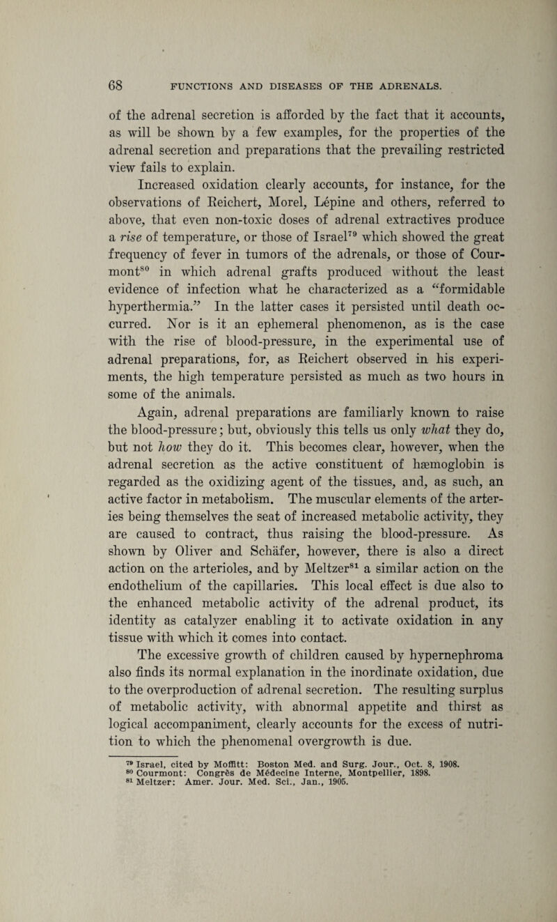 of the adrenal secretion is afforded by the fact that it accounts, as will be shown by a few examples, for the properties of the adrenal secretion and preparations that the prevailing restricted view fails to explain. Increased oxidation clearly accounts, for instance, for the observations of Reichert, Morel, Lepine and others, referred to above, that even non-toxic doses of adrenal extractives produce a rise of temperature, or those of Israel79 which showed the great frequency of fever in tumors of the adrenals, or those of Cour- mont80 in which adrenal grafts produced without the least evidence of infection what he characterized as a “formidable hyperthermia.” In the latter cases it persisted until death oc¬ curred. Nor is it an ephemeral phenomenon, as is the case with the rise of blood-pressure, in the experimental use of adrenal preparations, for, as Reichert observed in his experi¬ ments, the high temperature persisted as much as two hours in some of the animals. Again, adrenal preparations are familiarly known to raise the blood-pressure; but, obviously this tells us only wliat they do, but not how they do it. This becomes clear, however, when the adrenal secretion as the active constituent of haemoglobin is regarded as the oxidizing agent of the tissues, and, as such, an active factor in metabolism. The muscular elements of the arter¬ ies being themselves the seat of increased metabolic activity, they are caused to contract, thus raising the blood-pressure. As shown by Oliver and Schafer, however, there is also a direct action on the arterioles, and by Meltzer81 a similar action on the endothelium of the capillaries. This local effect is due also to the enhanced metabolic activity of the adrenal product, its identity as catalyzer enabling it to activate oxidation in any tissue with which it comes into contact. The excessive growth of children caused by hypernephroma also finds its normal explanation in the inordinate oxidation, due to the overproduction of adrenal secretion. The resulting surplus of metabolic activity, with abnormal appetite and thirst as logical accompaniment, clearly accounts for the excess of nutri¬ tion to which the phenomenal overgrowth is due. 79 Israel, cited by Moffitt: Boston Med. and Surg. Jour., Oct. 8, 1908. 80 Courmont: CongrSs de Medecine Interne, Montpellier, 1898. 81 Meltzer: Amer. Jour. Med. Sci., Jan., 1905.