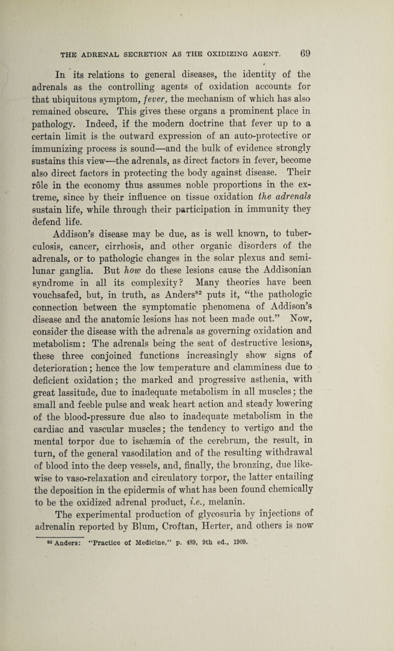 r In its relations to general diseases, the identity of the adrenals as the controlling agents of oxidation accounts for that ubiquitous symptom, fever, the mechanism of which has also remained obscure. This gives these organs a prominent place in pathology. Indeed, if the modem doctrine that fever up to a certain limit is the outward expression of an auto-protective or immunizing process is sound—and the bulk of evidence strongly sustains this view—the adrenals, as direct factors in fever, become also direct factors in protecting the body against disease. Their role in the economy thus assumes noble proportions in the ex¬ treme, since by their influence on tissue oxidation the adrenals sustain life, while through their participation in immunity they defend life. Addison’s disease may be due, as is well known, to tuber¬ culosis, cancer, cirrhosis, and other organic disorders of the adrenals, or to pathologic changes in the solar plexus and semi¬ lunar ganglia. But how do these lesions cause the Addisonian syndrome in all its complexity ? Many theories have been vouchsafed, but, in truth, as Anders82 puts it, “the pathologic connection between the symptomatic phenomena of Addison’s disease and the anatomic lesions has not been made out.” Now, consider the disease with the adrenals as governing oxidation and metabolism: The adrenals being the seat of destructive lesions, these three conjoined functions increasingly show signs of deterioration; hence the low temperature and clamminess due to deficient oxidation; the marked and progressive asthenia, with great lassitude, due to inadequate metabolism in all muscles; the small and feeble pulse and weak heart action and steady towering of the blood-pressure due also to inadequate metabolism in the cardiac and vascular muscles; the tendency to vertigo and the mental torpor due to ischaemia of the cerebrum, the result, in turn, of the general vasodilation and of the resulting withdrawal of blood into the deep vessels, and, finally, the bronzing, due like¬ wise to vaso-relaxation and circulatory torpor, the latter entailing the deposition in the epidermis of what has been found chemically to be the oxidized adrenal product, i.e., melanin. The experimental production of glycosuria by injections of adrenalin reported by Blum, Croftan, Herter, and others is now 82 Anders: “Practice of Medicine,” p. 4S9, 9th ed., 1909.