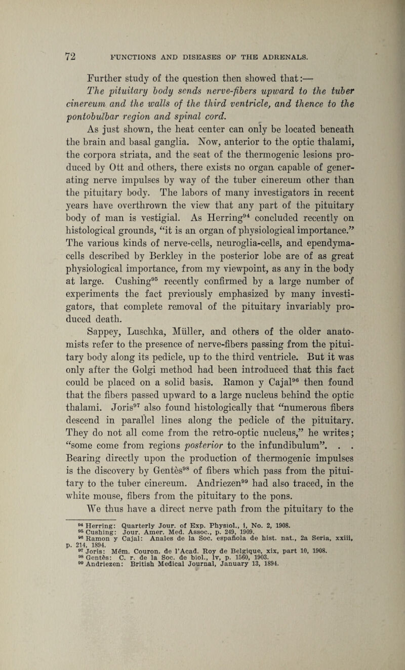 Further study of the question then showed that:— The pituitary body sends nerve-fibers upward to the tuber cinereum and the walls of the third ventricle, and thence to the pontobulbar region and spinal cord. As just shown, the heat center can only be located beneath the brain and basal ganglia. Now, anterior to the optic thalami, the corpora striata, and the seat of the thermogenic lesions pro¬ duced by Ott and others, there exists no organ capable of gener¬ ating nerve impulses by way of the tuber cinereum other than the pituitary body. The labors of many investigators in recent years have overthrown the view that any part of the pituitary body of man is vestigial. As Herring04 concluded recently on histological grounds, “it is an organ of physiological importance.” The various kinds of nerve-cells, neuroglia-cells, and ependyma- cells described by Berkley in the posterior lobe are of as great physiological importance, from my viewpoint, as any in the body at large. Cushing95 recently confirmed by a large number of experiments the fact previously emphasized by many investi¬ gators, that complete removal of the pituitary invariably pro¬ duced death. Sappey, Luschka, Muller, and others of the older anato¬ mists refer to the presence of nerve-fibers passing from the pitui¬ tary body along its pedicle, up to the third ventricle. But it was only after the Golgi method had been introduced that this fact could be placed on a solid basis. Bamon y Cajal96 then found that the fibers passed upward to a large nucleus behind the optic thalami. Joris97 also found histologically that “numerous fibers descend in parallel lines along the pedicle of the pituitary. They do not all come from the retro-optic nucleus,” he writes; “some come from regions posterior to the infundibulum”. . . Bearing directly upon the production of thermogenic impulses is the discovery by Gentes98 of fibers which pass from the pitui¬ tary to the tuber cinereum. Andriezen had also traced, in the white mouse, fibers from the pituitary to the pons. We thus have a direct nerve path from the pituitary to the 94 Herring: Quarterly Jour, of Exp. Physiol., i, No. 2, 1908. 05 Cushing: Jour. Amer. Med. Assoc., p. 249, 1909. 88 Ramon y Cajal: Anales de la Soc. espanola de hist, nat., 2a Seria, xxiii, p. 214, 1894. 97 Joris: Mem. Couron. de l’Acad. Roy de Belgique, xix, part 10, 1908. 98 Gentes: C. r. de la Soc. de biol., lv, p. 1560, 1903. Andriezen: British Medical Journal, January 13, 1894.