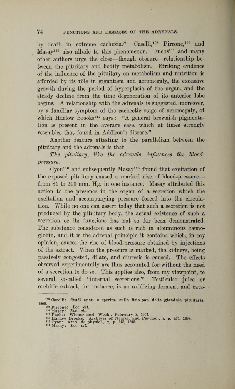 by death in extreme cachexia.” Caselli,108 Pirrone,109 and Masay110 also allude to this phenomenon. Fuchs* * 111 and many other authors urge the close—though obscure—relationship be¬ tween the pituitary and bodily metabolism. Striking evidence of the influence of the pituitary on metabolism and nutrition is afforded by its role in gigantism and acromegaly, the excessive growth during the period of hyperplasia of the organ, and the steady decline from the time degeneration of its anterior lobe begins. A relationship with the adrenals is suggested, moreover, by a familiar symptom of the cachectic stage of acromegaly, of which Harlow Brooks112 says: “A general brownish pigmenta¬ tion is present in the average case, which at times strongly resembles that found in Addison’s disease.” Another feature attesting to the parallelism between the pituitary and the adrenals is that The pituitary, like the adrenals, influences the blood- pressure. Cyon113 and subsequently Masay114 found that excitation of the exposed pituitary caused a marked rise of blood-pressure— from 81 to 200 mm. Hg. in one instance. Masay attributed this action to the presence in the organ of a secretion which the excitation and accompanying pressure forced into the circula¬ tion. While no one can assert today that such a secretion is not produced by the pituitary body, the actual existence of such a secretion or its functions has not so far been demonstrated. The substance considered as such is rich in albuminous haemo¬ globin, and it is the adrenal principle it contains which, in my opinion, causes the rise of blood-pressure obtained by injections of the extract. When the pressure is marked, the kidneys, being passively congested, dilate, and diuresis is caused. The effects observed experimentally are thus accounted for without the need of a secretion to do so. This applies also, from my viewpoint, to several so-called “internal secretions.” Testicular juice or orchitic extract, for instance, is an oxidizing ferment and cata- 108Caselli: Studi anat. e sperim. sulla fisio-pat. della glandula pituitaria, 1900. 109 Pirrone: Loc. cit. 110 Masay: Loc. cit. 111 Fuchs: Wiener med. Woch., February 8, 1903. 112 Harlow Brooks: Archives of Neurol, and Psychol., i, p. 435, 1898. 113 Cyon: Arch, de physiol., x, p. 618, 1898. 114 Masay: Loc. cit.