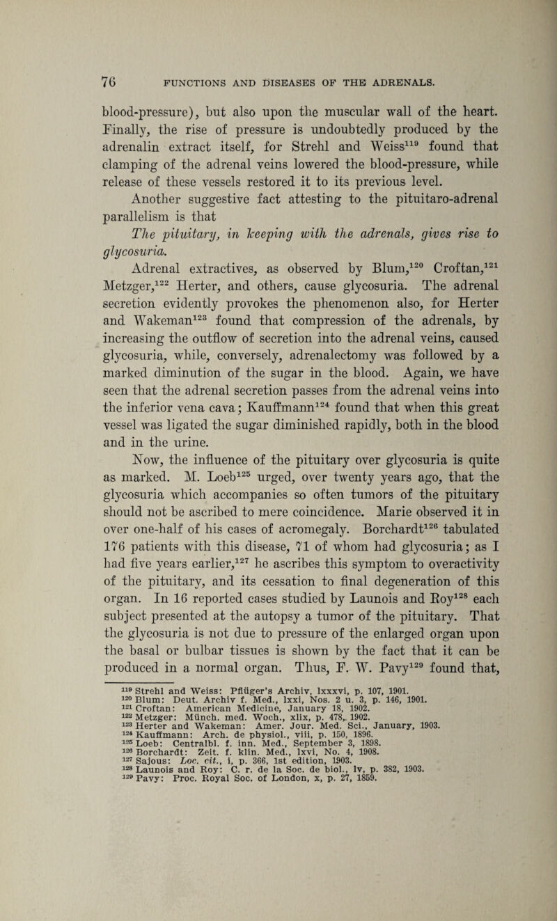 blood-pressure), but also upon the muscular wall of the heart. Finally, the rise of pressure is undoubtedly produced by the adrenalin extract itself, for Strehl and Weiss119 found that clamping of the adrenal veins lowered the blood-pressure, while release of these vessels restored it to its previous level. Another suggestive fact attesting to the pituitaro-adrenal parallelism is that The pituitary, in keeping with the adrenals, gives rise to glycosuria. Adrenal extractives, as observed by Blum,120 Croftan,121 Metzger,122 Herter, and others, cause glycosuria. The adrenal secretion evidentty provokes the phenomenon also, for Herter and Wakeman123 found that compression of the adrenals, by increasing the outflow of secretion into the adrenal veins, caused glycosuria, while, conversely, adrenalectomy was followed by a marked diminution of the sugar in the blood. Again, we have seen that the adrenal secretion passes from the adrenal veins into the inferior vena cava; Kauffmann124 found that when this great vessel was ligated the sugar diminished rapidly, both in the blood and in the urine. Now, the influence of the pituitary over glycosuria is quite as marked. M. Loeb125 urged, over twenty years ago, that the glycosuria which accompanies so often tumors of the pituitary should not be ascribed to mere coincidence. Marie observed it in over one-half of his cases of acromegaly. Borchardt126 tabulated 176 patients with this disease, 71 of whom had glycosuria; as I had five years earlier,127 he ascribes this symptom to overactivity of the pituitary, and its cessation to final degeneration of this organ. In 16 reported cases studied by Launois and Boy128 each subject presented at the autopsy a tumor of the pituitary. That the glycosuria is not due to pressure of the enlarged organ upon the basal or bulbar tissues is shown by the fact that it can be produced in a normal organ. Thus, F. W. Pavy129 found that. 110 Strehl and Weiss: Pfliiger’s Archiv, lxxxvi, p. 107, 1901. 120 Blum: Deut. Archiv f. Med., lxxi, Nos. 2 u. 3, p. 146, 1901. 121 Croftan: American Medicine, January 18, 1902. 122 Metzger: Miinch. med. Woch., xlix, p. 478,. 1902. 123 Herter and Wakeman: Amer. Jour. Med. Sci., January, 1903. 124 Kauffmann: Arch, de physiol., viii, p. 150, 1896. 125 Loeb: Centralbl. f. inn. Med., September 3, 1898. 129 Borchardt: Zeit. f. klin. Med., lxvi. No. 4, 1908. 127 Sajous: Loc. cit., i, p. 366, 1st edition, 1903. 128 Launois and Roy: C. r. de la Soc. de biol., lv, p. 382, 1903. 129 Pavy: Proc. Royal Soc. of London, x, p. 27, 1859.