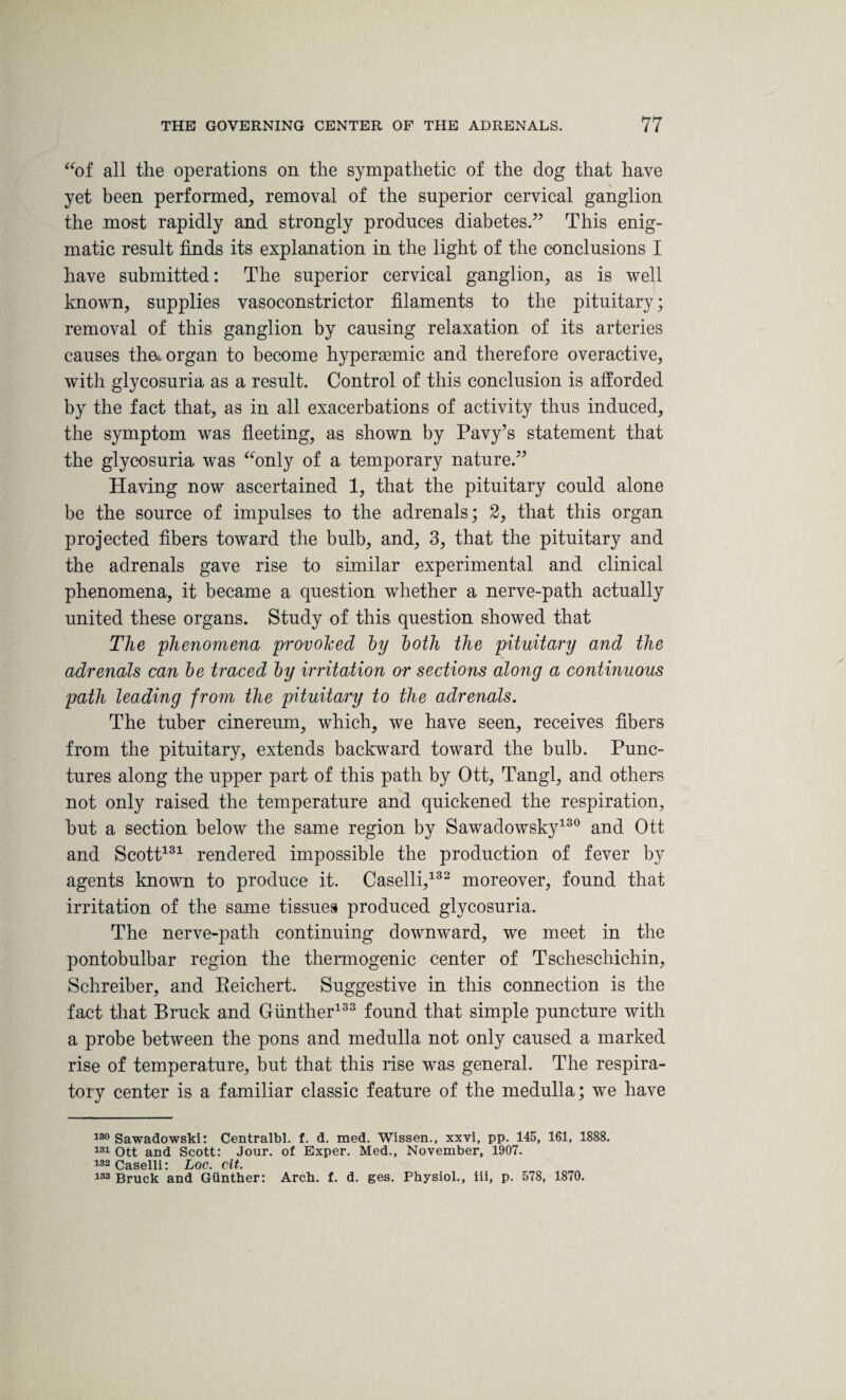 “of all the operations on the sympathetic of the dog that have yet been performed, removal of the superior cervical ganglion the most rapidly and strongly produces diabetes.” This enig¬ matic result finds its explanation in the light of the conclusions I have submitted: The superior cervical ganglion, as is well known, supplies vasoconstrictor filaments to the pituitary; removal of this ganglion by causing relaxation of its arteries causes tha organ to become hypersemic and therefore overactive, with glycosuria as a result. Control of this conclusion is afforded by the fact that, as in all exacerbations of activity thus induced, the symptom was fleeting, as shown by Pavy’s statement that the glycosuria was “only of a temporary nature.” Having now ascertained 1, that the pituitary could alone be the source of impulses to the adrenals; 2, that this organ projected fibers toward the bulb, and, 3, that the pituitary and the adrenals gave rise to similar experimental and clinical phenomena, it became a question whether a nerve-path actually united these organs. Study of this question showed that The phenomena provoked by both the pituitary and the adrenals can be traced by irritation or sections along a continuous path leading from the pituitary to the adrenals. The tuber cinereum, which, we have seen, receives fibers from the pituitary, extends backward toward the bulb. Punc¬ tures along the upper part of this path by Ott, Tangl, and others not only raised the temperature and quickened the respiration, but a section below the same region by Sawadowsky130 and Ott and Scott131 rendered impossible the production of fever by agents known to produce it. Caselli,132 moreover, found that irritation of the same tissues produced glycosuria. The nerve-path continuing downward, we meet in the pontobulbar region the thermogenic center of Tscheschichin, Schreiber, and Reichert. Suggestive in this connection is the fact that Brack and Gunther133 found that simple puncture with a probe between the pons and medulla not only caused a marked rise of temperature, but that this rise was general. The respira¬ tory center is a familiar classic feature of the medulla; we have 130 Sawadowski: Centralbl. f. d. med. Wissen., xxvi, pp. 145, 161, 1888. 131 Ott and Scott: Jour, of Exper. Med., November, 1907. 132 Caselli: Loc. cit. 133 Bruck and Gunther: Arch. f. d. ges. Physiol., iii, p. 578, 1870.