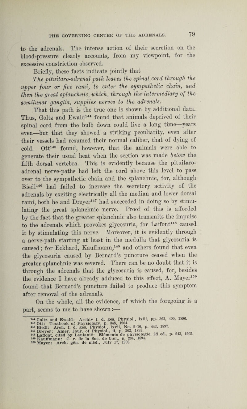 to the adrenals. The intense action of their secretion on the blood-pressure clearly accounts, from my viewpoint, for the excessive constriction observed. Briefly, these facts indicate jointly that The pituitaro-adrenal path leaves the spinal cord through the upper four or five rami, to enter the sympathetic chain, and then the great splanchnic, which, through the intermediary of the semilunar ganglia, supplies nerves to the adrenals. That this path is the true one is shown by additional data. Thus, Goltz and Ewald144 found that animals deprived of their spinal cord from the bulb down could live a long time—years even—but that they showed a striking peculiarity, even after their vessels had resumed their normal caliber, that of dying of cold. Ott145 found, however, that the animals were able to generate their usual heat when the section was made below the fifth dorsal vertebra. This is evidently because the pituitaro- adrenal nerve-paths had left the cord above this level to pass over to the sympathetic chain and the splanchnic, for, although Biedl146 had failed to increase the secretory activity of the adrenals by exciting electrically all the median and lower dorsal rami, both he and Dreyer147 had succeeded in doing so by stimu¬ lating the great splanchnic nerve. Proof of this is afforded by the fact that the greater splanchnic also transmits the impulse to the adrenals which provokes glycosuria, for Laffont148 caused it by stimulating this nerve. Moreover, it is evidently through a nerve-path starting at least in the medulla that glycosuria is caused; for Eckhard, Kauffmann,149 and others found that even the glycosuria caused by Bernard’s puncture ceased when the greater splanchnic was severed. There can be no doubt that it is through the adrenals that the glycosuria is caused, for, besides the evidence I have already adduced to this effect, A. Mayer100 found that Bernard’s puncture failed to produce this symptom after removal of the adrenals. On the whole, all the evidence, of which the foregoing is a part, seems to me to have shown:— 144 Goltz and Ewald: Archiv f. d. ges. Physiol., Ixiii, pp. 362, 400, 1896. 145 Ott: Textbook of Physiology, p. 348, 1904. 146 Biedl: Arch. f. d. ges. Physiol., lxvii, No. 9-10, p. 443, 1897. 147 Dreyer: Amer. Jour, of Physiol., ii, p. 203, 1899. 148 Laffont, cited by Laulanie: Elements de physiologie, 2d ed., p. 943, 1905. 149 Kauffmann: C. r. de la Soc. de biol., p. 284, 1894. 150 Mayer: Arch. gen. de med., July 17, 1906.