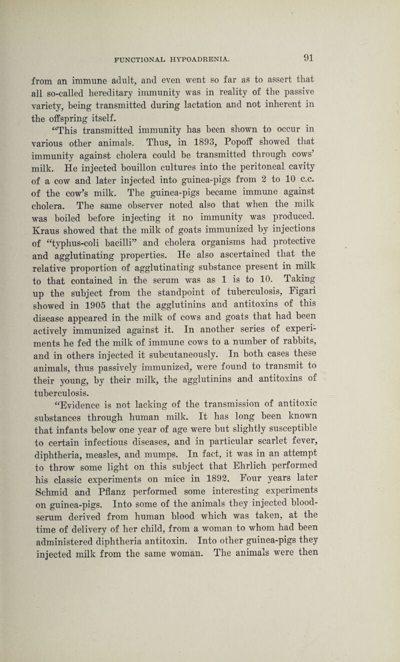 from an immune adult, and even went so far as to assert that all so-called hereditary immunity was in reality of the passive variety, being transmitted during lactation and not inherent in the offspring itself. “This transmitted immunity has been shown to occur in various other animals. Thus, in 1893, Popoff showed that immunity against cholera could be transmitted through cows’ milk. He injected bouillon cultures into the peritoneal cavity of a cow and later injected into guinea-pigs from 2 to 10 c.c. of the cow’s milk. The guinea-pigs became immune against cholera. The same observer noted also that when the milk was boiled before injecting it no immunity was produced. Kraus showTed that the milk of goats immunized by injections of “typhus-coli bacilli” and cholera organisms had protective and agglutinating properties. He also ascertained that the relative proportion of agglutinating substance present in milk to that contained in the serum was as 1 is to 10. Taking up the subject from the standpoint of tuberculosis, Figari showed in 1905 that the agglutinins and antitoxins of this disease appeared in the milk of cows and goats that had been actively immunized against it. In another series of experi¬ ments he fed the milk of immune cows to a number of rabbits, and in others injected it subcutaneously. In both cases these animals, thus passively immunized, were found to transmit to their young, by their milk, the agglutinins and antitoxins of tuberculosis. “Evidence is not lacking of the transmission of antitoxic substances through human milk. It has long been known that infants below one year of age were but slightly susceptible to certain infectious diseases, and in particular scarlet fever, diphtheria, measles, and mumps. In fact, it was in an attempt to throw some light on this subject that Ehrlich performed his classic experiments on mice in 1892. Four years later Schmid and Pflanz performed some interesting experiments on guinea-pigs. Into some of the animals they injected blood- serum derived from human blood which was taken, at the time of delivery of her child, from a woman to whom had been administered diphtheria antitoxin. Into other guinea-pigs they injected milk from the same woman. The animals were then