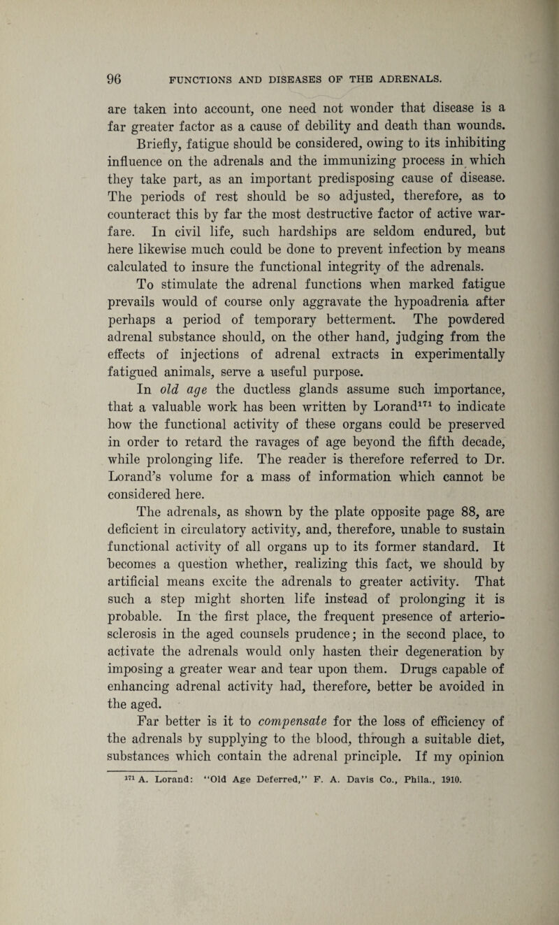 are taken into account, one need not wonder that disease is a far greater factor as a cause of debility and death than wounds. Briefly, fatigue should be considered, owing to its inhibiting influence on the adrenals and the immunizing process in which they take part, as an important predisposing cause of disease. The periods of rest should be so adjusted, therefore, as to counteract this by far the most destructive factor of active war¬ fare. In civil life, such hardships are seldom endured, but here likewise much could be done to prevent infection by means calculated to insure the functional integrity of the adrenals. To stimulate the adrenal functions when marked fatigue prevails would of course only aggravate the hypoadrenia after perhaps a period of temporary betterment. The powdered adrenal substance should, on the other hand, judging from the effects of injections of adrenal extracts in experimentally fatigued animals, serve a useful purpose. In old age the ductless glands assume such importance, that a valuable work has been written by Lorand171 to indicate how the functional activity of these organs could be preserved in order to retard the ravages of age beyond the fifth decade, while prolonging life. The reader is therefore referred to Dr. Lorand’s volume for a mass of information which cannot be considered here. The adrenals, as shown by the plate opposite page 88, are deficient in circulatory activity, and, therefore, unable to sustain functional activity of all organs up to its former standard. It becomes a question whether, realizing this fact, we should by artificial means excite the adrenals to greater activity. That such a step might shorten life instead of prolonging it is probable. In the first place, the frequent presence of arterio¬ sclerosis in the aged counsels prudence; in the second place, to activate the adrenals would only hasten their degeneration by imposing a greater wear and tear upon them. Drugs capable of enhancing adrenal activity had, therefore, better be avoided in the aged. Far better is it to compensate for the loss of efficiency of the adrenals by supplying to the blood, through a suitable diet, substances which contain the adrenal principle. If my opinion 171 A. Lorand: “Old Age Deferred,” F. A. Davis Co., Phila., 1910.