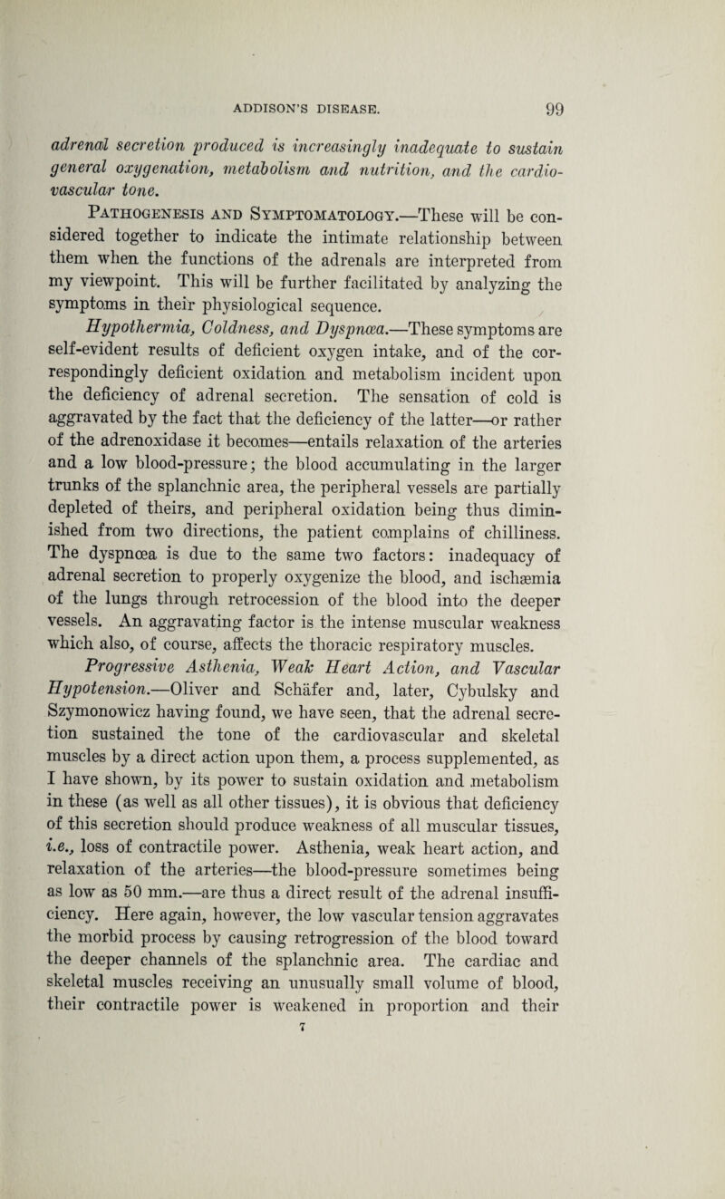 adrenal secretion produced is increasingly inadequate to sustain general oxygenation, metabolism and nutrition, and the cardio¬ vascular tone. Pathogenesis and Symptomatology.—These will be con¬ sidered together to indicate the intimate relationship between them when the functions of the adrenals are interpreted from my viewpoint. This will be further facilitated by analyzing the symptoms in their physiological sequence. Hypothermia, Coldness, and Dyspnoea.—These symptoms are self-evident results of deficient oxygen intake, and of the cor¬ respondingly deficient oxidation and metabolism incident upon the deficiency of adrenal secretion. The sensation of cold is aggravated by the fact that the deficiency of the latter—or rather of the adrenoxidase it becomes—entails relaxation of the arteries and a low blood-pressure; the blood accumulating in the larger trunks of the splanchnic area, the peripheral vessels are partially depleted of theirs, and peripheral oxidation being thus dimin¬ ished from two directions, the patient complains of chilliness. The dyspnoea is due to the same two factors: inadequacy of adrenal secretion to properly oxygenize the blood, and ischaemia of the lungs through retrocession of the blood into the deeper vessels. An aggravating factor is the intense muscular weakness which also, of course, affects the thoracic respiratory muscles. Progressive Asthenia, WeaTc Heart Action, and Vascular Hypotension.—Oliver and Schafer and, later, Cybulsky and Szymonowicz having found, we have seen, that the adrenal secre¬ tion sustained the tone of the cardiovascular and skeletal muscles by a direct action upon them, a process supplemented, as I have shown, by its power to sustain oxidation and metabolism in these (as well as all other tissues), it is obvious that deficiency of this secretion should produce weakness of all muscular tissues, i.e., loss of contractile power. Asthenia, weak heart action, and relaxation of the arteries—the blood-pressure sometimes being as low as 50 mm.—are thus a direct result of the adrenal insuffi¬ ciency. Here again, however, the low vascular tension aggravates the morbid process by causing retrogression of the blood toward the deeper channels of the splanchnic area. The cardiac and skeletal muscles receiving an unusually small volume of blood, their contractile power is Weakened in proportion and their 7