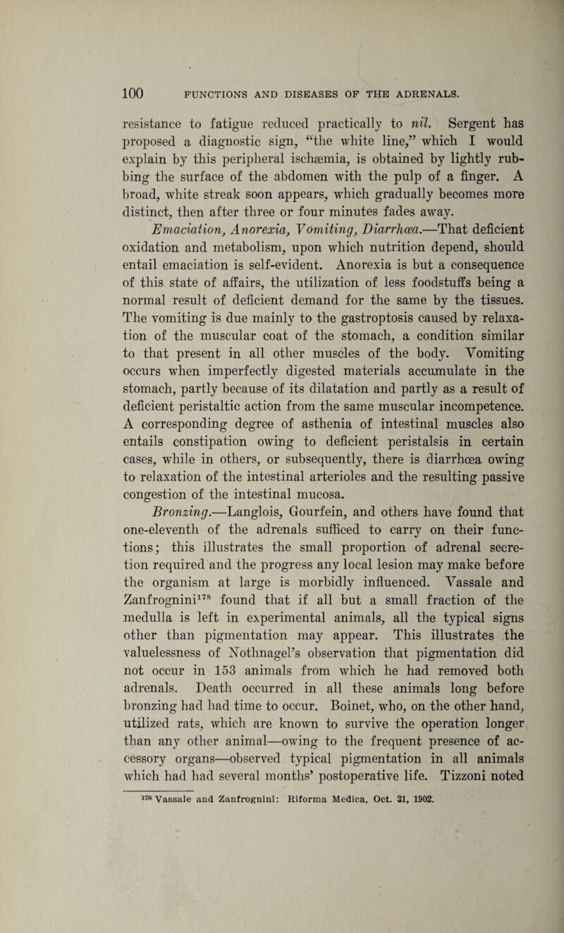 resistance to fatigue reduced practically to nil. Sergent has proposed a diagnostic sign, “the white line,” which I would explain by this peripheral ischaemia, is obtained by lightly rub¬ bing the surface of the abdomen with the pulp of a finger. A broad, white streak soon appears, which gradually becomes more distinct, then after three or four minutes fades away. Emaciation, Anorexia, Vomiting, Diarrhoea.—That deficient oxidation and metabolism, upon which nutrition depend, should entail emaciation is self-evident. Anorexia is but a consequence of this state of affairs, the utilization of less foodstuffs being a normal result of deficient demand for the same by the tissues. The vomiting is due mainly to the gastroptosis caused by relaxa¬ tion of the muscular coat of the stomach, a condition similar to that present in all other muscles of the body. Vomiting occurs when imperfectly digested materials accumulate in the stomach, partly because of its dilatation and partly as a result of deficient peristaltic action from the same muscular incompetence. A corresponding degree of asthenia of intestinal muscles also entails constipation owing to deficient peristalsis in certain cases, while in others, or subsequently, there is diarrhoea owing to relaxation of the intestinal arterioles and the resulting passive congestion of the intestinal mucosa. Bronzing.—Langlois, Gourfein, and others have found that one-eleventh of the adrenals sufficed to carry on their func¬ tions; this illustrates the small proportion of adrenal secre¬ tion required and the progress any local lesion may make before the organism at large is morbidly influenced. Vassale and Zanfrognini178 found that if all but a small fraction of the medulla is left in experimental animals, all the typical signs other than pigmentation may appear. This illustrates the valuelessness of Vothnageks observation that pigmentation did not occur in 153 animals from which he had removed both adrenals. Death occurred in all these animals long before bronzing had had time to occur. Boinet, who, on the other hand, utilized rats, which are known to survive the operation longer than any other animal—owing to the frequent presence of ac¬ cessory organs—observed typical pigmentation in all animals which had had several months’ postoperative life. Tizzoni noted 178 Vassale and Zanfrognini: Riforma Medica, Oct. 31, 1902.