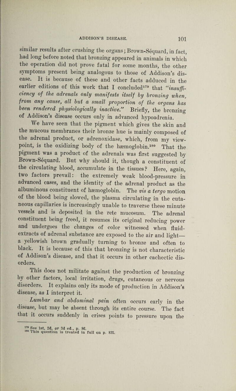 similar results after crushing the organs; Brown-Sequard, in fact, had long before noted that bronzing appeared in animals in which the operation did not prove fatal for some months, the other symptoms present being analogous to those of Addison's dis¬ ease. It is because of these and other facts adduced in the earlier editions of this work that I concluded179 that “insuffi¬ ciency of the adrenals only manifests itself by bronzing when, from any cause, ail but a small proportion of the organs has been rendered physiologically inactive” Briefly, the brcnzing of Addison's disease occurs only in advanced hypoadrenia. We have seen that the pigment which gives the skin and the mucous membranes their bronze hue is mainly composed of the adrenal product, or adrenoxidase, which, from my view¬ point, is the oxidizing body of the hemoglobin.180 That the pigment was a product of the adrenals was first suggested by Brown-Sequard. But why should it, though a constituent of the circulating blood, accumulate in the tissues? Here, again, two factors prevail: the extremely weak blood-pressure in advanced cases, and the identity of the adrenal product as the albuminous constituent of haemoglobin. The vis a tergo motion of the blood being slowed, the plasma circulating in the cuta¬ neous capillaries is increasingly unable to traverse these minute vessels and is deposited in the rete mucosum. The adrenal constituent being freed, it resumes its original reducing power and undergoes the changes of color witnessed when fluid- extracts of adrenal substance are exposed to the air and light_ a yellowish brown gradually turning to bronze and often to black. It is because of this that bronzing is not characteristic of Addison's disease, and that it occurs in other cachectic dis¬ orders. This does not militate against the production of bronzing by other factors, local irritation, drugs, cutaneous or nervous disorders. It explains only its mode of production in Addison's disease, as I interpret it. Lumbar and abdominal pain often occurs early in the disease, but may be absent through its entire course. The fact that it occurs suddenly in crises points to pressure upon the 179 See 1st, 2d, pr 3d ed., p. 86. 180 This question is treated in full on p. 835.