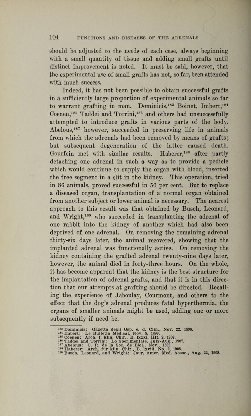 should be adjusted to the needs of each case, always beginning with a small quantity of tissue and adding small grafts until distinct improvement is noted. It must be said, however, that the experimental use of small grafts has not, so far, been attended with much success. Indeed, it has not been possible to obtain successful grafts in a sufficiently large proportion of experimental animals so far to warrant grafting in man. Dominicis,183 Boinet, Imbert,184 Coenen,185 Taddei and Torrini,186 and others had unsuccessfully attempted to introduce grafts in various parts of the body. Abelous,187 however, succeeded in preserving life in animals from which the adrenals had been removed by means of grafts; but subsequent degeneration of the latter caused death. Gourfein met with similar results. Haberer,188 after partly detaching one adrenal in such a way as to provide a pedicle which would continue to supply the organ with blood, inserted the free segment in a slit in the kidney. This operation, tried in 86 animals, proved successful in 50 per cent. But to replace a diseased organ, transplantation of a normal organ obtained from another subject or lower animal is necessary. The nearest approach to this result was that obtained by Busch, Leonard, and Wright,189 who succeeded in transplanting the adrenal of one rabbit into the kidney of another which had also been deprived of one adrenal. On removing the remaining adrenal thirty-six days later, the animal recovered, showing that the implanted adrenal was functionally active. On removing the kidney containing the grafted adrenal twenty-nine days later, however, the animal died in forty-three hours. On the whole, it has become apparent that the kidney is the best structure for the implantation of adrenal grafts, and that it is in this direc¬ tion that our attempts at grafting should be directed. Recall¬ ing the experience of Jaboulay, Courmont, and others to the effect that the dog’s adrenal produces fatal hyperthermia, the organs of smaller animals might be used, adding one or more subsequently if need be. 183 Dominicis: Gazetta degli Osp. e. d. Clin., Nov. 22, 1896. 184 Imbert: Le Bulletin Medical, Nov. 8, 1899. 185 Coenen: Arch. f. klin. Chir., B. lxxxi, Hft. 2, 1907. 188 Taddei and Torrini: Lo Sperimentale, July-Aug., 1907. 187 Abelous: C. R. de la Soc. de Biol., Nov., 1892. 188 Haberer: Arch, fur klin. Chir., B. lxviii. No. 2, 1908. 188 Busch, Leonard, and Wright: Jour. Amer. Med. Assoc., Aug. 22, 1908.