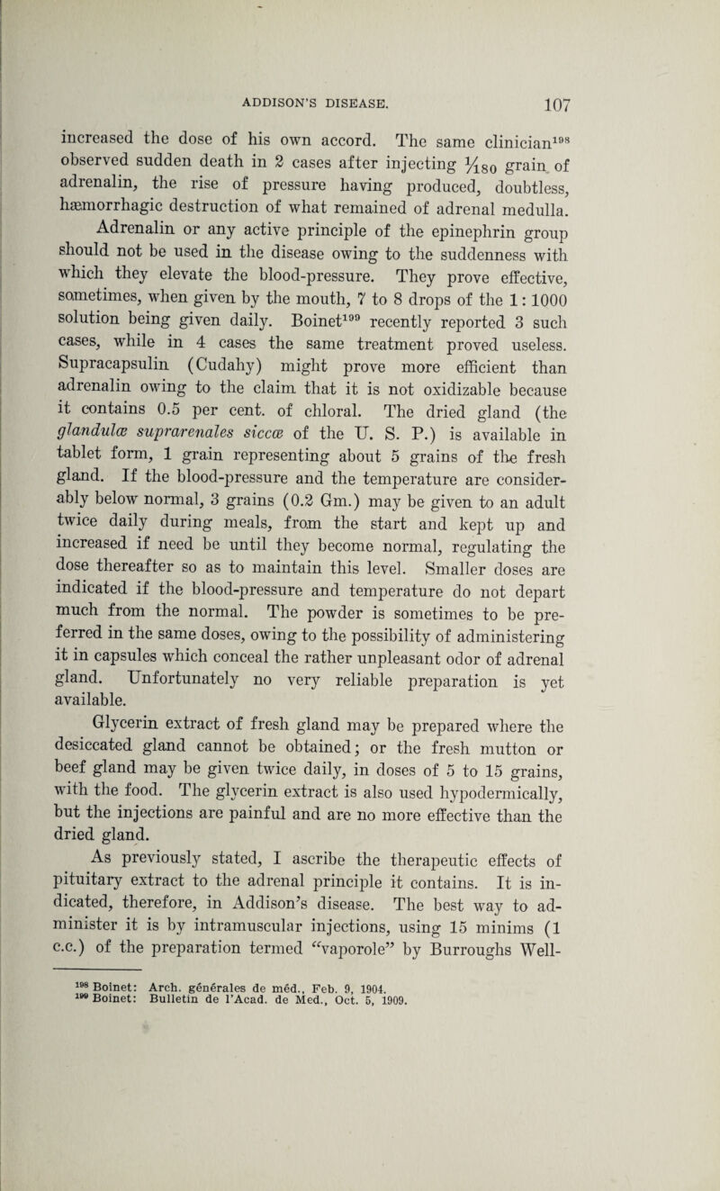 increased the dose of his own accord. The same clinician198 observed sudden death in 2 cases after injecting %80 grain of adrenalin, the rise of pressure having produced, doubtless, haemorrhagic destruction of what remained of adrenal medulla. Adrenalin or any active principle of the epinephrin group should not be used in the disease owing to the suddenness with which they elevate the blood-pressure. They prove effective, sometimes, when given by the mouth, 7 to 8 drops of the 1:1000 solution being given daily. Boinet199 recently reported 3 such cases, while in 4 cases the same treatment proved useless. Supracapsulin (Cudahy) might prove more efficient than adrenalin owing to the claim that it is not oxidizable because it contains 0.5 per cent, of chloral. The dried gland (the glandular suprarenales siccce of the U. S. P.) is available in tablet form, 1 grain representing about 5 grains of the fresh gland. If the blood-pressure and the temperature are consider¬ ably below normal, 3 grains (0.2 Gm.) may be given to an adult twice daily during meals, from the start and kept up and increased if need be until they become normal, regulating the dose thereafter so as to maintain this level. Smaller doses are indicated if the blood-pressure and temperature do not depart much from the normal. The powder is sometimes to be pre¬ ferred in the same doses, owing to the possibility of administering it in capsules which conceal the rather unpleasant odor of adrenal gland. Unfortunately no very reliable preparation is yet available. Glycerin extract of fresh gland may be prepared where the desiccated gland cannot be obtained; or the fresh mutton or beef gland may be given twice daily, in doses of 5 to 15 grains, with the food. The glycerin extract is also used hypodermically, but the injections are painful and are no more effective than the dried gland. As previously stated, I ascribe the therapeutic effects of pituitary extract to the adrenal principle it contains. It is in¬ dicated, therefore, in Addison's disease. The best way to ad¬ minister it is by intramuscular injections, using 15 minims (1 c.c.) of the preparation termed “vaporole” by Burroughs Well- 198 Boinet: Arch, generates de med., Feb. 9, 1904. 199 Boinet: Bulletin de l’Acad. de Med., Oct. 5, 1909.