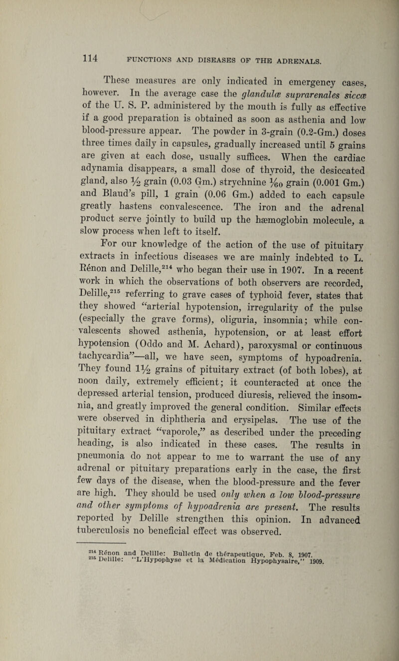 These measures are only indicated in emergency cases, however. In the average case the glandules suprarenales siccce of the U. S. P. administered by the mouth is fully as effective if a good preparation is obtained as soon as asthenia and low blood-pressure appear. The powder in 3-grain (0.2-Gm.) doses three times daily in capsules, gradually increased until 5 grains are given at each dose, usually suffices. When the cardiac adynamia disappears, a small dose of thyroid, the desiccated gland, also % grain (0.03 Gm.) strychnine %0 grain (0.001 Gm.) and Blaud’s pill, 1 grain (0.06 Gm.) added to each capsule greatly hastens convalescence. The iron and the adrenal product serve jointly to build up the haemoglobin molecule, a slow process when left to itself. For our knowledge of the action of the use of pituitary extracts in infectious diseases we are mainly indebted to L. Penon and Delille,214 who began their use in 1907. In a recent work in which the observations of both observers are recorded, Delille,215 referring to grave cases of typhoid fever, states that they showed “arterial hypotension, irregularity of the pulse (especially the grave forms), oliguria, insomnia; while con¬ valescents showed asthenia, hypotension, or at least effort hypotension (Oddo and M. Achard), paroxysmal or continuous tachycardia”—all, we have seen, symptoms of hypoadrenia. They found 1% grains of pituitary extract (of both lobes), at noon daily, extremely efficient; it counteracted at once the depressed arterial tension, produced diuresis, relieved the insom¬ nia, and greatly improved the general condition. Similar effects were observed in diphtheria and erysipelas. The use of the pituitary extract “vaporole,” as described under the preceding heading, is also indicated in these cases. The results in pneumonia do not appear to me to warrant the use of any adrenal or pituitary preparations early in the case, the first few days of the disease, when the blood-pressure and the fever are high. They should be used only when a low blood-pressure and other symptoms of hypoadrenia are present. The results reported by Delille strengthen this opinion. In advanced tuberculosis no beneficial effect was observed. 214 Renon and Delille: Bulletin de therapeutique, Feb. 8, 1907 ~ 5 Delille: “L’Hypophyse et la Medication Hypophysaire,” 1909.