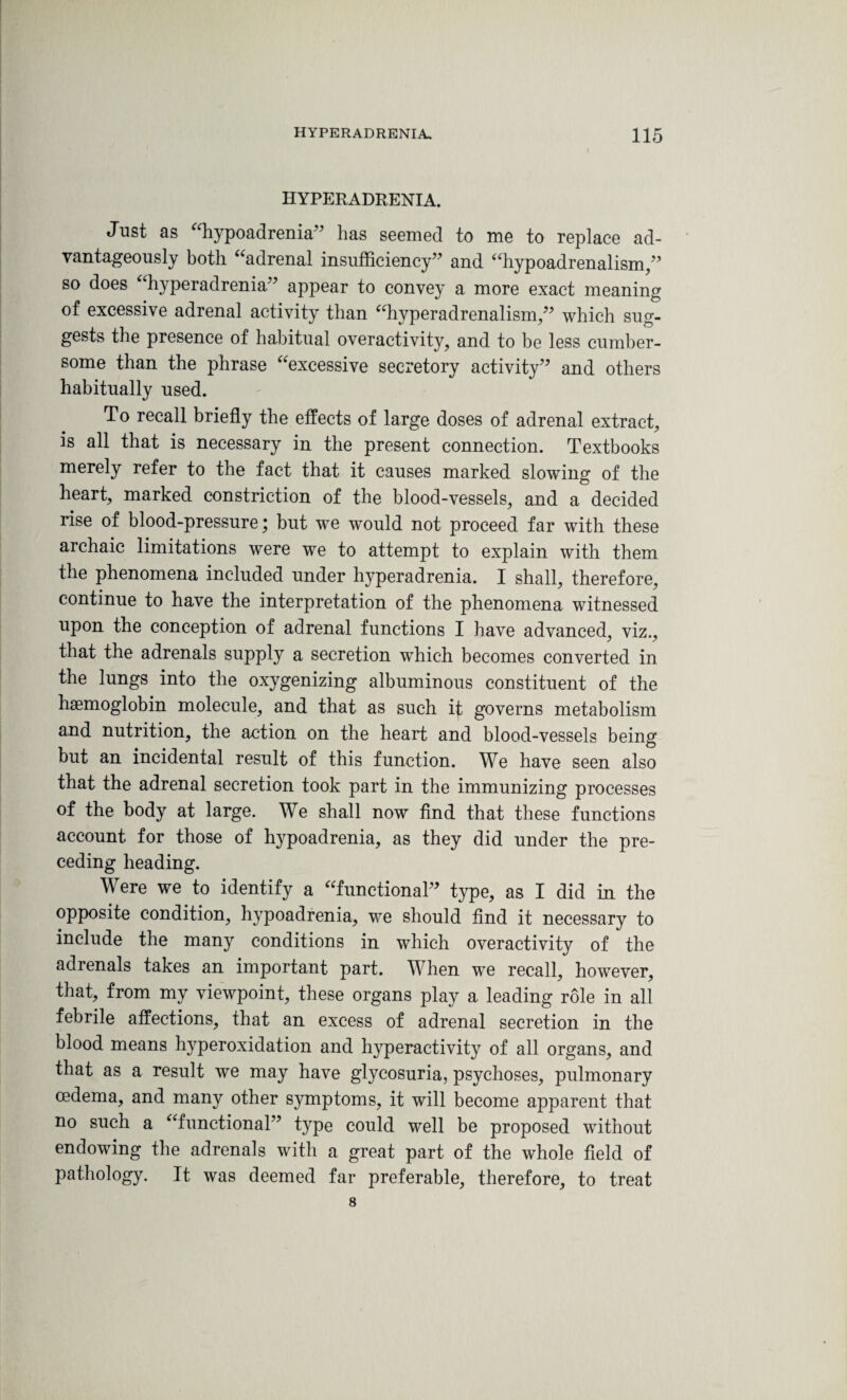 HYPERADRENIA. Just as “hypoadrenia” has seemed to me to replace ad¬ vantageously both “adrenal insufficiency” and “hypoadrenalism,” so does “hyperadrenia” appear to convey a more exact meaning of excessive adrenal activity than “hyperadrenalism,” which sug¬ gests the presence of habitual overactivity, and to be less cumber¬ some than the phrase “excessive secretory activity” and others habitually used. To recall briefly the effects of large doses of adrenal extract, is all that is necessary in the present connection. Textbooks merely refer to the fact that it causes marked slowing of the heart, marked constriction of the blood-vessels, and a decided rise of blood-pressure; but we would not proceed far with these archaic limitations were we to attempt to explain with them the phenomena included under hyperadrenia. I shall, therefore, continue to have the interpretation of the phenomena witnessed upon the conception of adrenal functions I have advanced, viz., that the adrenals supply a secretion which becomes converted in the lungs into the oxygenizing albuminous constituent of the haemoglobin molecule, and that as such if governs metabolism and nutrition, the action on the heart and blood-vessels being but an incidental result of this function. We have seen also that the adrenal secretion took part in the immunizing processes of the body at large. We shall now find that these functions account for those of hypoadrenia, as they did under the pre¬ ceding heading. Were we to identify a “functional” type, as I did in the opposite condition, hypoadrenia, we should find it necessary to include the many conditions in which overactivity of the adrenals takes an important part. When we recall, however, that, from my viewpoint, these organs play a leading role in all febrile affections, that an excess of adrenal secretion in the blood means hyperoxidation and hyperactivity of all organs, and that as a result we may have glycosuria, psychoses, pulmonary oedema, and many other symptoms, it will become apparent that no such a “functional” type could well be proposed without endowing the adrenals with a great part of the whole field of pathology. It was deemed far preferable, therefore, to treat 8