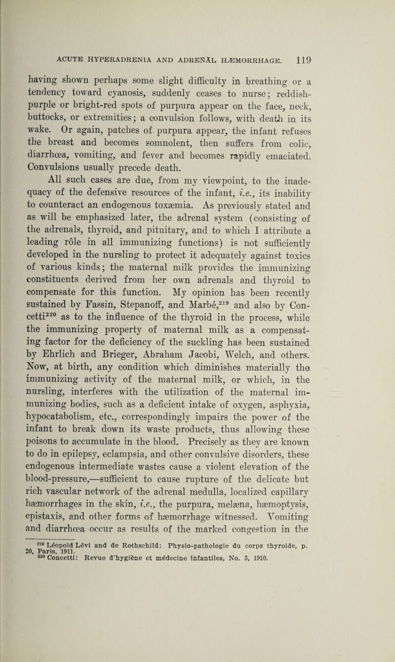 having shown perhaps some slight difficulty in breathing or a tendency toward cyanosis, suddenly ceases to nurse; reddish- purple or bright-red spots of purpura appear on the face, neck, buttocks, or extremities; a convulsion follows, with death in its wake. Or again, patches of purpura appear, the infant refuses the breast and becomes somnolent, then suffers from colic, diarrhoea, vomiting, and fever and becomes rapidly emaciated. Convulsions usually precede death. All such cases are due, from my viewpoint, to the inade¬ quacy of the defensive resources of the infant, i.e., its inabilitv to counteract an endogenous toxaemia. As previously stated and as will be emphasized later, the adrenal system (consisting of the adrenals, thyroid, and pituitary, and to which I attribute a leading role in all immunizing functions) is not sufficiently developed in the nursling to protect it adequately against toxics of various kinds; the maternal milk provides the immunizing constituents derived from her own adrenals and thyroid to compensate for this function. My opinion has been recently sustained by Fassin, Stepanoff, and Marbe,219 and also by Con¬ cetti220 as to the influence of the thyroid in the process, while the immunizing property of maternal milk as a compensat¬ ing factor for the deficiency of the suckling has been sustained by Ehrlich and Brieger, Abraham Jacobi, Welch, and others. Now, at birth, any condition which diminishes materially the immunizing activity of the maternal milk, or which, in the nursling, interferes with the utilization of the maternal im¬ munizing bodies, such as a deficient intake of oxygen, asphyxia, hypocatabolism, etc., correspondingly impairs the power of the infant to break down its waste products, thus allowing these poisons to accumulate in the blood. Precisely as they are known to do in epilepsy, eclampsia, and other convulsive disorders, these endogenous intermediate wastes cause a violent elevation of the blood-pressure,—sufficient to cause rupture of the delicate but rich vascular network of the adrenal medulla, localized capillary haemorrhages in the skin, i.e., the purpura, melaena, haemoptysis, epistaxis, and other forms of haemorrhage witnessed. Vomiting and diarrhoea occur as results of the marked congestion in the 219 Leopold Levi and de Rothschild: Physio-pathologie du corps thyroide, p. 20, Paris, 1911. 220 Concetti: Revue d’hygiene et medecine infantiles, No. 3, 1910.