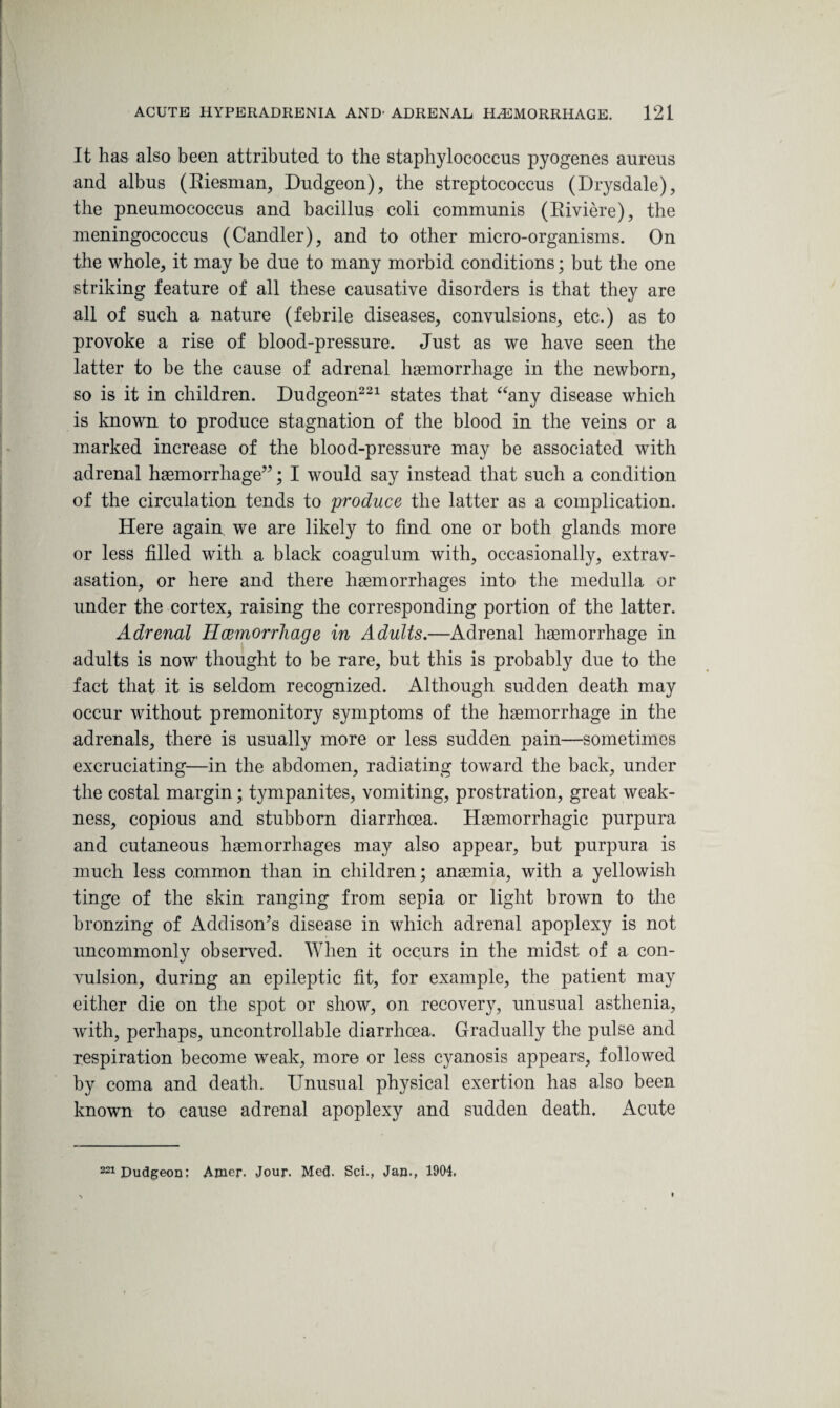 It has also been attributed to the staphylococcus pyogenes aureus and albus (Riesman, Dudgeon), the streptococcus (Drysdale), the pneumococcus and bacillus coli communis (Riviere), the meningococcus (Candler), and to other micro-organisms. On the whole, it may be due to many morbid conditions; but the one striking feature of all these causative disorders is that they are all of such a nature (febrile diseases, convulsions, etc.) as to provoke a rise of blood-pressure. Just as we have seen the latter to be the cause of adrenal haemorrhage in the newborn, so is it in children. Dudgeon221 states that “any disease which is known to produce stagnation of the blood in the veins or a marked increase of the blood-pressure may be associated with adrenal haemorrhage”; I would say instead that such a condition of the circulation tends to produce the latter as a complication. Here again we are likely to find one or both glands more or less filled with a black coagulum with, occasionally, extrav¬ asation, or here and there haemorrhages into the medulla or under the cortex, raising the corresponding portion of the latter. Adrenal Hcemorrhage in Adults.—Adrenal haemorrhage in adults is now1 thought to be rare, but this is probably due to the fact that it is seldom recognized. Although sudden death may occur without premonitory symptoms of the haemorrhage in the adrenals, there is usually more or less sudden pain—sometimes excruciating—in the abdomen, radiating toward the back, under the costal margin; tympanites, vomiting, prostration, great weak¬ ness, copious and stubborn diarrhoea. Haemorrhagic purpura and cutaneous haemorrhages may also appear, but purpura is much less common than in children; anaemia, with a yellowish tinge of the skin ranging from sepia or light brown to the bronzing of Addison’s disease in which adrenal apoplexy is not uncommonly observed. When it occurs in the midst of a con¬ vulsion, during an epileptic fit, for example, the patient may either die on the spot or show, on recovery, unusual asthenia, with, perhaps, uncontrollable diarrhoea. Gradually the pulse and respiration become weak, more or less cyanosis appears, followed by coma and death. Unusual physical exertion has also been known to cause adrenal apoplexy and sudden death. Acute 221 Dudgeon: Amer. Jour. Med. Sci., Jan., 1904.