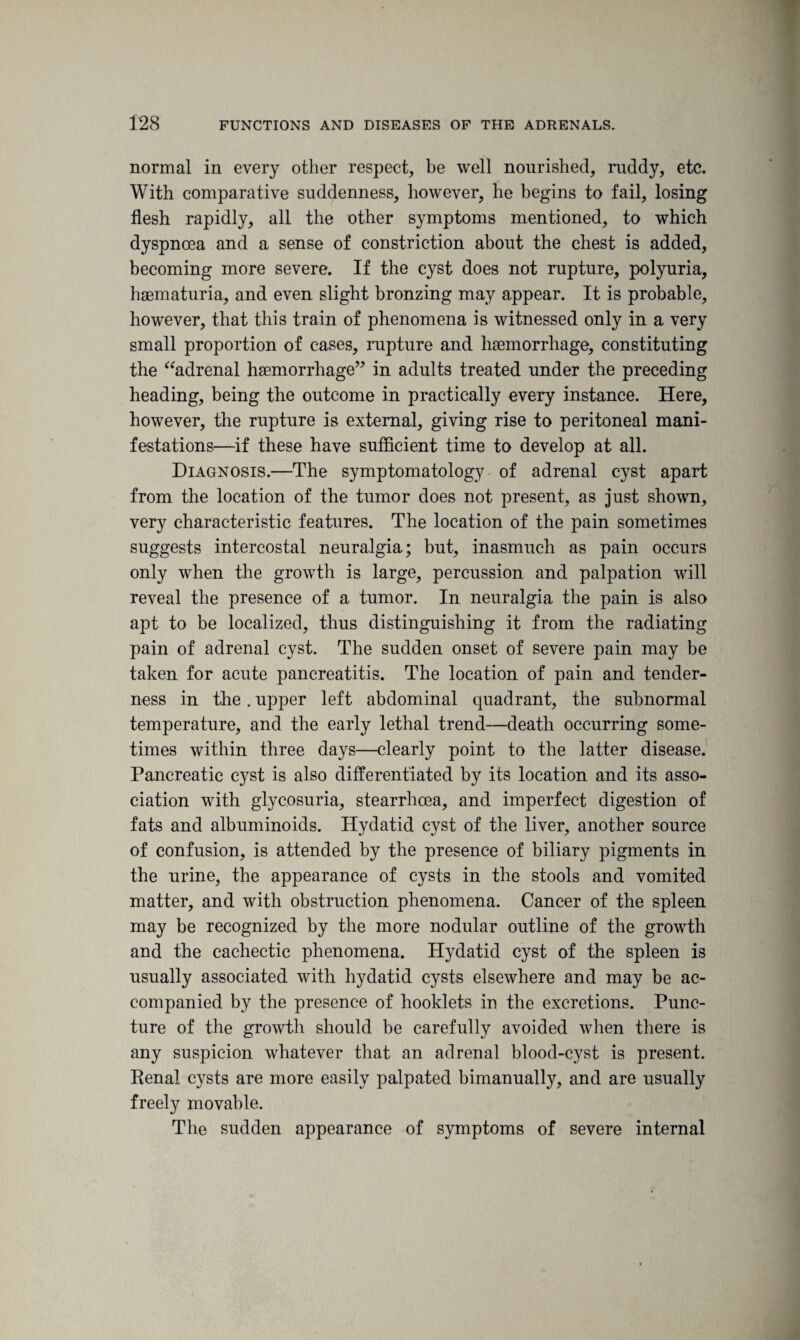 normal in every other respect, be well nourished, ruddy, etc. With comparative suddenness, however, he begins to fail, losing flesh rapidly, all the other symptoms mentioned, to which dyspnoea and a sense of constriction about the chest is added, becoming more severe. If the cyst does not rupture, polyuria, haematuria, and even slight bronzing may appear. It is probable, however, that this train of phenomena is witnessed only in a very small proportion of cases, rupture and haemorrhage, constituting the “adrenal haemorrhage” in adults treated under the preceding heading, being the outcome in practically every instance. Here, however, the rupture is external, giving rise to peritoneal mani¬ festations—if these have sufficient time to develop at all. Diagnosis.—The symptomatology of adrenal cyst apart from the location of the tumor does not present, as just shown, very characteristic features. The location of the pain sometimes suggests intercostal neuralgia; but, inasmuch as pain occurs only when the growth is large, percussion and palpation will reveal the presence of a tumor. In neuralgia the pain is also apt to be localized, thus distinguishing it from the radiating pain of adrenal cyst. The sudden onset of severe pain may be taken for acute pancreatitis. The location of pain and tender¬ ness in the. upper left abdominal quadrant, the subnormal temperature, and the early lethal trend—death occurring some¬ times within three days—clearly point to the latter disease. Pancreatic cyst is also differentiated by its location and its asso¬ ciation with glycosuria, stearrhoea, and imperfect digestion of fats and albuminoids. Hydatid cyst of the liver, another source of confusion, is attended by the presence of biliary pigments in the urine, the appearance of cysts in the stools and vomited matter, and with obstruction phenomena. Cancer of the spleen may be recognized by the more nodular outline of the growth and the cachectic phenomena. Hydatid cyst of the spleen is usually associated with hydatid cysts elsewhere and may be ac¬ companied by the presence of hooklets in the excretions. Punc¬ ture of the growth should be carefully avoided when there is any suspicion whatever that an adrenal blood-cyst is present. Renal cysts are more easily palpated bimanually, and are usually freely movable. The sudden appearance of symptoms of severe internal