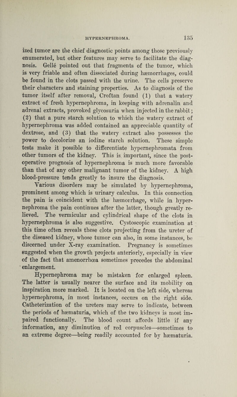 ized tumor are the chief diagnostic points among those previously enumerated, but other features may serve to facilitate the diag¬ nosis. Gelle pointed out that fragments of the tumor, which is very friable and often dissociated during haemorrhages, could be found in the clots passed with the urine. The cells preserve their characters and staining properties. As to diagnosis of the tumor itself after removal, Croftan found (1) that a watery extract of fresh hypernephroma, in keeping with adrenalin and adrenal extracts, provoked glycosuria when injected in the rabbit; (2) that a pure starch solution to which the watery extract of hypernephroma was added contained an appreciable quantity of dextrose, and (3) that the watery extract also possesses the power to decolorize an iodine starch solution. These simple tests make it possible to differentiate hypernephromata from other tumors of the kidney. This is important, since the post¬ operative prognosis of hypernephroma is much more favorable than that of any other malignant tumor of the kidney. A high blood-pressure tends greatly to insure the diagnosis. Various disorders may be simulated by hypernephroma, prominent among which is urinary calculus. In this connection the pain is coincident with the haemorrhage, while in hyper¬ nephroma the pain continues after the latter, though greatly re¬ lieved. The vermicular and cylindrical shape of the clots in hypernephroma is also suggestive. Cystoscopic examination at this time often reveals these clots projecting from the ureter of the diseased kidney, whose tumor can also, in some instances, be discerned under X-ray examination. Pregnancy is sometimes suggested when the growth projects anteriorly, especially in view of the fact that amenorrhoea sometimes precedes the abdominal enlargement. Hypernephroma may be mistaken for enlarged spleen. The latter is usually nearer the surface and its mobility on inspiration more marked. It is located on the left side, whereas hypernephroma, in most instances, occurs on the right side. Catheterization of the ureters may serve to indicate, between the periods of hsematuria, which of the two kidneys is most im¬ paired functionally. The blood count affords little if any information, any diminution of red corpuscles—sometimes to an extreme degree—being readily accounted for by hematuria.