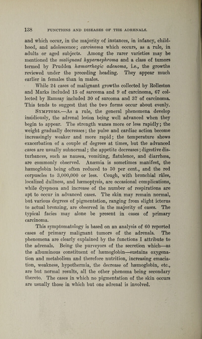 and which occur, in the majority of instances, in infancy, child¬ hood, and adolescence; carcinoma which occurs, as a rule, in adults or aged subjects. Among the rarer varieties may be mentioned the malignant hypernephroma and a class of tumors termed by Prudden haemorrhagic adenoma, i.e., the growths reviewed under the preceding heading. They appear much earlier in females than, in males. While 24 cases of malignant growths collected by Kolleston and Marks included 15 of sarcoma and 9 of carcinoma, 67 col¬ lected by Eamsay included 30 of sarcoma and 37 of carcinoma. This tends to suggest that the two forms occur about evenly. Symptoms.—As a rule, the general phenomena develop insidiously, the adrenal lesion being well advanced when they begin to appear. The strength wanes more or less rapidly; the weight gradually decreases; the pulse and cardiac action become increasingly weaker and more rapid; the temperature shows exacerbation of a couple of degrees at times, but the advanced cases are usually subnormal; the appetite decreases; digestive dis¬ turbances, such as nausea, vomiting, flatulence, and diarrhoea, are commonly observed. Anaemia is sometimes manifest, the haemoglobin being often reduced to 50 per cent., and the red corpuscles to 3,000,000 or less. Cough, with bronchial rales, localized dullness, and haemoptysis, are occasional complications, while dyspnoea and increase of the number of respirations are apt to occur in advanced cases. The skin may remain normal, but various degrees of pigmentation, ranging from slight icterus to actual bronzing, are observed in the majority of cases. The typical facies may alone be present in cases of primary carcinoma. This symptomatology is based on an analysis of 60 reported cases of primary malignant tumors of the adrenals. The phenomena are clearly explained by the functions I attribute to the adrenals. Being the purveyors of the secretion which—as the albuminous constituent of haemoglobin—sustains oxygena¬ tion and metabolism and therefore nutrition, increasing emacia¬ tion, weakness, hypothermia, the decrease of haemoglobin, etc., are but normal results, all the other phenoma being secondary thereto. The cases in which no pigmentation of the skin occurs are usually those in which but one adrenal is involved.