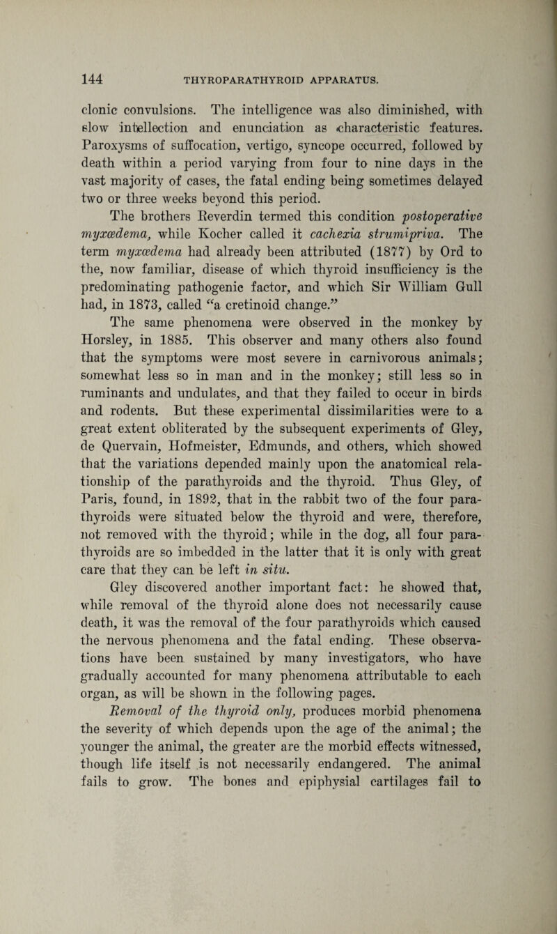 clonic convulsions. The intelligence was also diminished, with slow intellection and enunciation as characteristic features. Paroxysms of suffocation, vertigo, syncope occurred, followed by death within a period varying from four to nine days in the vast majority of cases, the fatal ending being sometimes delayed two or three weeks beyond this period. The brothers Reverdin termed this condition postoperative myxcedema, while Kocher called it cachexia strumipriva. The term myxcedema had already been attributed (1877) by Ord to the, now familiar, disease of which thyroid insufficiency is the predominating pathogenic factor, and which Sir William Gull had, in 1873, called “a cretinoid change.” The same phenomena were observed in the monkey by Horsley, in 1885. This observer and many others also found that the symptoms were most severe in carnivorous animals; somewhat less so in man and in the monkey; still less so in ruminants and undulates, and that they failed to occur in birds and rodents. But these experimental dissimilarities were to a great extent obliterated by the subsequent experiments of Gley, de Quervain, Hofmeister, Edmunds, and others, which showed that the variations depended mainly upon the anatomical rela¬ tionship of the parathyroids and the thyroid. Thus Gley, of Paris, found, in 1892, that in the rabbit two of the four para¬ thyroids were situated below the thyroid and were, therefore, not removed with the thyroid; while in the dog, all four para¬ thyroids are so imbedded in the latter that it is only with great care that they can be left in situ. Gley discovered another important fact: he showed that, while removal of the thyroid alone does not necessarily cause death, it was the removal of the four parathyroids which caused the nervous phenomena and the fatal ending. These observa¬ tions have been sustained by many investigators, who have gradually accounted for many phenomena attributable to each organ, as will be shown in the following pages. Removal of the thyroid only, produces morbid phenomena the severity of which depends upon the age of the animal; the younger the animal, the greater are the morbid effects witnessed, though life itself is not necessarily endangered. The animal fails to grow. The bones and epiphysial cartilages fail to