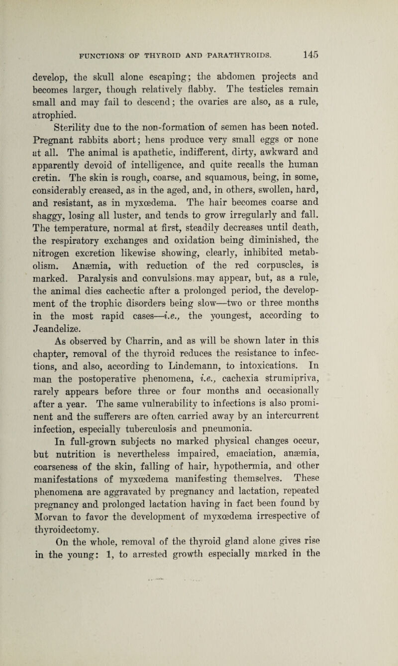 develop, the skull alone escaping; the abdomen projects and becomes larger, though relatively flabby. The testicles remain small and may fail to descend; the ovaries are also, as a rule, atrophied. Sterility due to the non-formation of semen has been noted. Pregnant rabbits abort; hens produce very small eggs or none at all. The animal is apathetic, indifferent, dirty, awkward and apparently devoid of intelligence, and quite recalls the human cretin. The skin is rough, coarse, and squamous, being, in some, considerably creased, as in the aged, and, in others, swollen, hard, and resistant, as in myxoedema. The hair becomes coarse and shaggy, losing all luster, and tends to grow irregularly and fall. The temperature, normal at first, steadily decreases until death, the respiratory exchanges and oxidation being diminished, the nitrogen excretion likewise showing, clearly, inhibited metab¬ olism. Anaemia, with reduction of the red corpuscles, is marked. Paralysis and convulsions may appear, but, as a rule, the animal dies cachectic after a prolonged period, the develop¬ ment of the trophic disorders being slow—two or three months in the most rapid cases—i.e., the youngest, according to Jeandelize. As observed by Charrin, and as will be shown later in this chapter, removal of the thyroid reduces the resistance to infec¬ tions, and also, according to Lindemann, to intoxications. In man the postoperative phenomena, i.e., cachexia strumipriva, rarely appears before three or four months and occasionally after a year. The same vulnerability to infections is also promi¬ nent and the sufferers are often, carried away by an intercurrent infection, especially tuberculosis and pneumonia. In full-grown, subjects no marked physical changes occur, but nutrition is nevertheless impaired, emaciation, anaemia, coarseness of the skin, falling of hair, hypothermia, and other manifestations of myxoedema manifesting themselves. These phenomena are aggravated by pregnancy and lactation, repeated pregnancy and prolonged lactation having in fact been found by Morvan to favor the development of myxoedema irrespective of thyroidectomy. On the whole, removal of the thyroid gland alone gives rise in the young: 1, to arrested growth especially marked in the