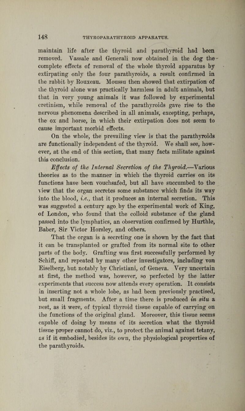 maintain life after the thyroid and parathyroid had been removed. Yassale and Generali now obtained in the dog the complete effects of removal of the whole thyroid apparatus by extirpating only the four parathyroids, a result confirmed in the rabbit by Rouxeau. Moussu then showed that extirpation of the thyroid alone was practically harmless in adult animals, but that in very young animals it was followed by experimental cretinism, while removal of the parathyroids gave rise to the nervous phenomena described in all animals, excepting, perhaps, the ox and horse, in which their extirpation dees not seem to cause important morbid effects. On the whole, the prevailing view is that the parathyroids are functionally independent of the thyroid. We shall see, how¬ ever, at the end of this section, that many facts militate against this conclusion. Effects of the Internal Secretion of the Thyroid.—Various theories as to the manner in which the thyroid carries on its functions have been vouchsafed, but all have succumbed to the view that the organ secretes some substance which finds its way into the blood, i.e., that it produces an internal secretion. This was suggested a century ago.by the experimental work of King, of London, who found that the colloid substance of the gland passed into the lymphatics, an observation confirmed by Hurthle, Baber, Sir Victor Horsley, and others. That the organ is a secreting one is shown by the fact that it can be transplanted or grafted from its normal site to other parts of the body. Grafting was first successfully performed by Schiff, and repeated by many other investigators, including von Eiselberg, but notably by Christiani, of Geneva. Very uncertain at first, the method was, however, so perfected by the latter experiments that success now attends every operation. It consists in inserting not a whole lobe, as had been previously practised, but small fragments. After a time there is produced in situ a nest, as it were, of typical thyroid tissue capable of carrying on the functions of the original gland. Moreover, this tissue seems capable of doing by means of its secretion what the thyroid tissue proper cannot do, viz., to protect the animal against tetany, as if it embodied, besides its own, the physiological properties of the parathyroids.