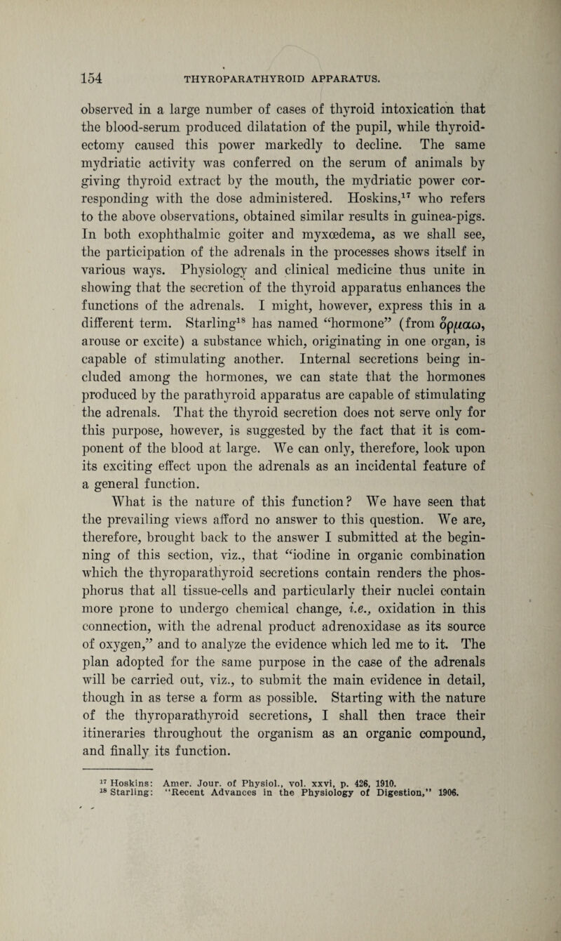 observed in a large number of cases of thyroid intoxication that the blood-serum produced dilatation of the pupil, while thyroid* ectomy caused this power markedly to decline. The same mydriatic activity was conferred on the serum of animals by giving thyroid extract by the mouth, the mydriatic power cor¬ responding with the dose administered. Hoskins,17 who refers to the above observations, obtained similar results in guinea-pigs. In both exophthalmic goiter and myxoedema, as we shall see, the participation of the adrenals in the processes shows itself in various ways. Physiology and clinical medicine thus unite in showing that the secretion of the thyroid apparatus enhances the functions of the adrenals. I might, however, express this in a different term. Starling18 has named “hormone” (from op^aco, arouse or excite) a substance which, originating in one organ, is capable of stimulating another. Internal secretions being in¬ cluded among the hormones, we can state that the hormones produced by the parathyroid apparatus are capable of stimulating the adrenals. That the thyroid secretion does not serve only for this purpose, however, is suggested by the fact that it is com¬ ponent of the blood at large. We can only, therefore, look upon its exciting effect upon the adrenals as an incidental feature of a general function. What is the nature of this function? We have seen that the prevailing views afford no answer to this question. Wre are, therefore, brought back to the answer I submitted at the begin¬ ning of this section, viz., that “iodine in organic combination which the thyroparathyroid secretions contain renders the phos¬ phorus that all tissue-cells and particularly their nuclei contain more prone to undergo chemical change, i.e., oxidation in this connection, with the adrenal product adrenoxidase as its source of oxygen,” and to analyze the evidence which led me to it. The plan adopted for the same purpose in the case of the adrenals will be carried out, viz., to submit the main evidence in detail, though in as terse a form as possible. Starting with the nature of the thyroparathyroid secretions, I shall then trace their itineraries throughout the organism as an organic compound, and finally its function. 17 Hoskins: Amer. Jour, of Physiol., vol. xxvi, p. 426, 1910. 18 Starling: “Recent Advances in the Physiology of Digestion,” 1906.