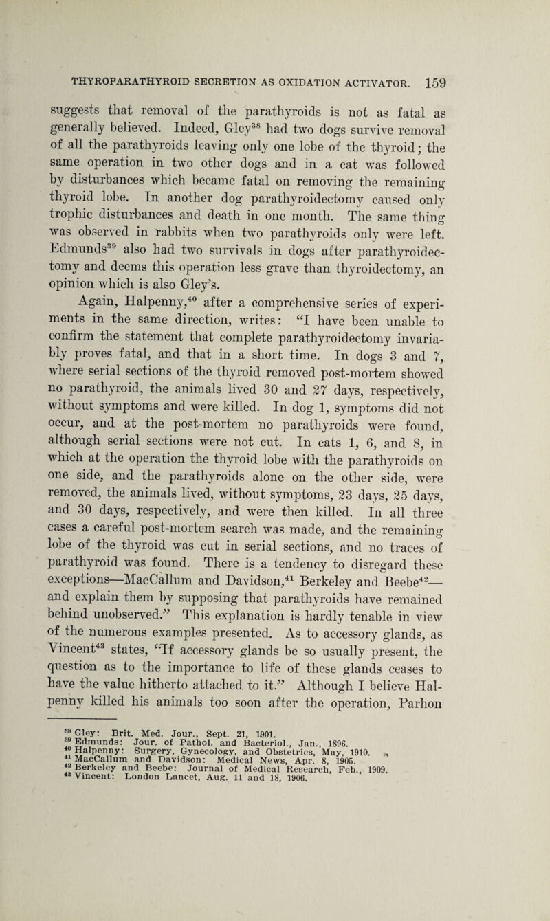 suggests that removal of the parathyroids is not as fatal as generally believed. Indeed, Gley38 had two dogs survive removal of all the parathyroids leaving only one lobe of the thyroid; the same operation in two other dogs and in a cat was followed by disturbances which became fatal on removing the remaining thyroid lobe. In another dog parathyroidectomy caused only trophic disturbances and death in one month. The same thing was observed in rabbits when two parathyroids only were left. Edmunds39 also had two survivals in dogs after parathyroidec¬ tomy and deems this operation less grave than thyroidectomy, an opinion which is also Gley7s. Again, Halpenny,40 after a comprehensive series of experi¬ ments in the same direction, writes: “I have been unable to confirm the statement that complete parathyroidectomy invaria¬ bly proves fatal, and that in a short time. In dogs 3 and 7, where serial sections of the thyroid removed post-mortem showed no parathyroid, the animals lived 30 and 27 days, respectively, without symptoms and were killed. In dog 1, symptoms did not occur, and at the post-mortem no parathyroids were found, although serial sections were not cut. In cats 1, 6, and 8, in which at the operation the thyroid lobe with the parathyroids on one side, and the parathyroids alone on the other side, were removed, the animals lived, without symptoms, 23 days, 25 days, and 30 days, respectively, and were then killed. In all three cases a careful post-mortem search was made, and the remaining lobe of the thyroid was cut in serial sections, and no traces of parathyroid was found. There is a tendency to disregard these exceptions—MacCallum and Davidson,41 Berkeley and Beebe42—- and explain them by supposing that parathyroids have remained behind unobserved/7 This explanation is hardly tenable in view of the numerous examples presented. As to accessory glands, as Vincent43 states, “If accessory glands be so usually present, the question as to the importance to life of these glands ceases to have the value hitherto attached to it.77 Although I believe Hal¬ penny killed his animals too soon after the operation, Parhon 38 Gley: Brit. Med. Jour., Sept. 21, 1901. 39 Edmunds: Jour, of Pathol, and Bacteriol., Jan., 1896. 40 Halpenny: Surgery, Gynecology, and Obstetrics, May, 1910. „ 41 MacCallum and Davidson: Medical News, Apr. 8, 1905. 42 Berkeley and Beebe: Journal of Medical Research, Feb., 1909. 48 Vincent: London Lancet, Aug. 11 and 18, 1906.