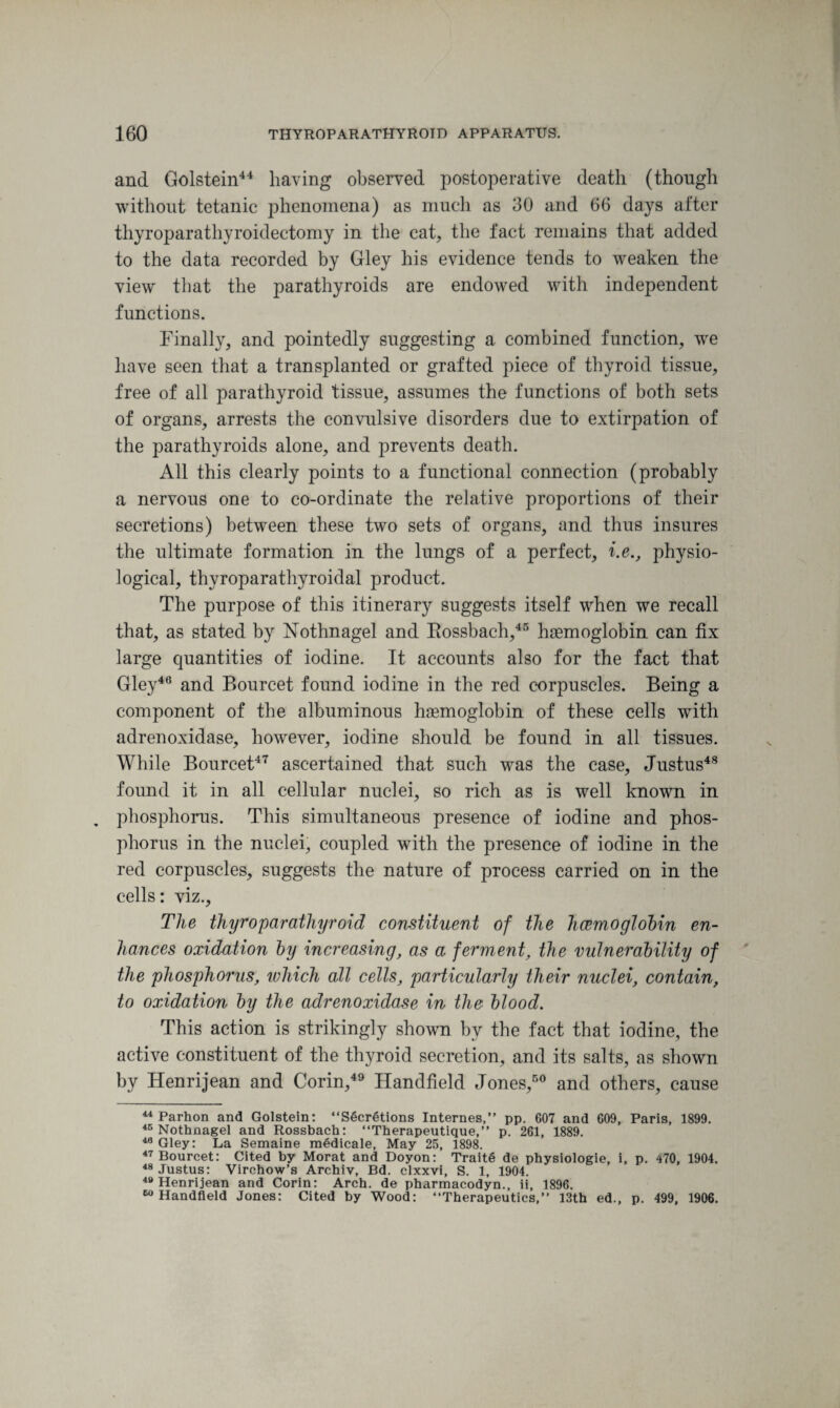 and Golstein44 having observed postoperative death (though without tetanic phenomena) as much as 30 and 66 days after thyroparathyroidectomy in the cat, the fact remains that added to the data recorded by Gley his evidence tends to weaken the view that the parathyroids are endowed with independent functions. Finally, and pointedly suggesting a combined function, we have seen that a transplanted or grafted piece of thyroid tissue, free of all parathyroid tissue, assumes the functions of both sets of organs, arrests the convulsive disorders due to extirpation of the parathyroids alone, and prevents death. All this clearly points to a functional connection (probably a nervous one to co-ordinate the relative proportions of their secretions) between these two sets of organs, and thus insures the ultimate formation in the lungs of a perfect, i.e., physio¬ logical, thyroparathyroidal product. The purpose of this itinerary suggests itself when we recall that, as stated by Nothnagel and Bossbach,45 haemoglobin can fix large quantities of iodine. It accounts also for the fact that Gley46 and Bourcet found iodine in the red corpuscles. Being a component of the albuminous haemoglobin of these cells with adrenoxidase, however, iodine should be found in all tissues. While Bourcet47 ascertained that such was the case, Justus48 found it in all cellular nuclei, so rich as is well known in . phosphorus. This simultaneous presence of iodine and phos¬ phorus in the nuclei, coupled with the presence of iodine in the red corpuscles, suggests the nature of process carried on in the cells: viz.. The thyroparathyroid constituent of the haemoglobin en¬ hances oxidation by increasing, as a ferment, the vulnerability of the phosphorus, which all cells, particularly their nuclei, contain, to oxidation by the adrenoxidase in the blood. This action is strikingly shown by the fact that iodine, the active constituent of the thyroid secretion, and its salts, as shown by Henri jean and Corin,49 Handheld Jones,50 and others, cause 44 Parhon and Golstein: “Secretions Internes,” pp. 607 and 609, Paris, 1899. 45 Nothnagel and Rossbach: “Therapeutique,” p. 261, 1889. 40 Gley: La Semaine medicale, May 25, 1898. 47 Bourcet: Cited by Morat and Doyon: Traite de physiologie, i, p. 470, 1904. 48 Justus: Virchow’s Archiv, Bd. clxxvi, S. 1, 1904. 49 Henrijean and Corin: Arch, de pharmacodyn., ii, 1896. 60 Handheld Jones: Cited by Wood: “Therapeutics,” 13th ed., p. 499, 1906.