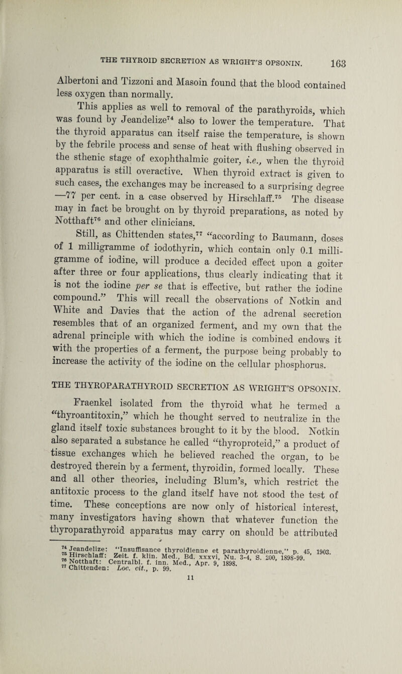 Albertoni and Tizzoni and Masoin found that the blood contained less oxygen than normally. This applies as well to removal of the parathyroids, which was found by Jeandelize74 also to lower the temperature. That the thyroid apparatus can itself raise the temperature, is shown by the febrile process and sense of heat with flushing observed in the sthenic stage of exophthalmic goiter, i.e., when the thyroid apparatus is still overactive. When thyroid extract is given to such cases, the exchanges may be increased to a surprising degree 77 per cent, in a case observed by Hirsclilaff.75 The disease may m fact be brought on by thyroid preparations, as noted by Notthaft76 and other clinicians. Still, as Chittenden states,77 “according to Baumann, doses of 1 milligramme of iodothyrin, which contain only 0.1 milli¬ gramme of iodine, will produce a decided effect upon a goiter after three or four applications, thus clearly indicating that it is not the iodine per se that is effective, but rather the iodine compound.” This will recall the observations of Notkin and White and Davies that the action of the adrenal secretion resembles that of an organized ferment, and my own that the adrenal principle with which the iodine is combined endows it with the properties of a ferment, the purpose being probably to increase the activity of the iodine on the cellular phosphorus. THE THYROPARATHYROID SECRETION AS WRIGHT’S OPSONIN. Fraenkel isolated from the thyroid what he termed a thyroantitoxin,” which he thought served to neutralize in the gland itself toxic substances brought to it by the blood. Nothin also separated a substance he called “thyroproteid,” a product of tissue exchanges which he believed reached the organ, to be destroyed therein by a ferment, thyroidin, formed locally. These and all other theories, including Blum’s, which restrict the antitoxic process to the gland itself have not stood the test of time. These conceptions are now only of historical interest, many investigators having shown that whatever function the thyroparathyroid apparatus may carry on should be attributed ^ Jeandelize; ‘‘Insuffisance thyroidienne et parathyroidienne,” p. 45, 1903. 76 ^ZelL klm: Med-’ Bd' xxxvi> Nu. 3-4, S. LOO, 1898-99. Notthaft: Centralbl. f. inn. Med., Apr. 9, 1898. 77 Chittenden: Loc. cit., p. 99. 11