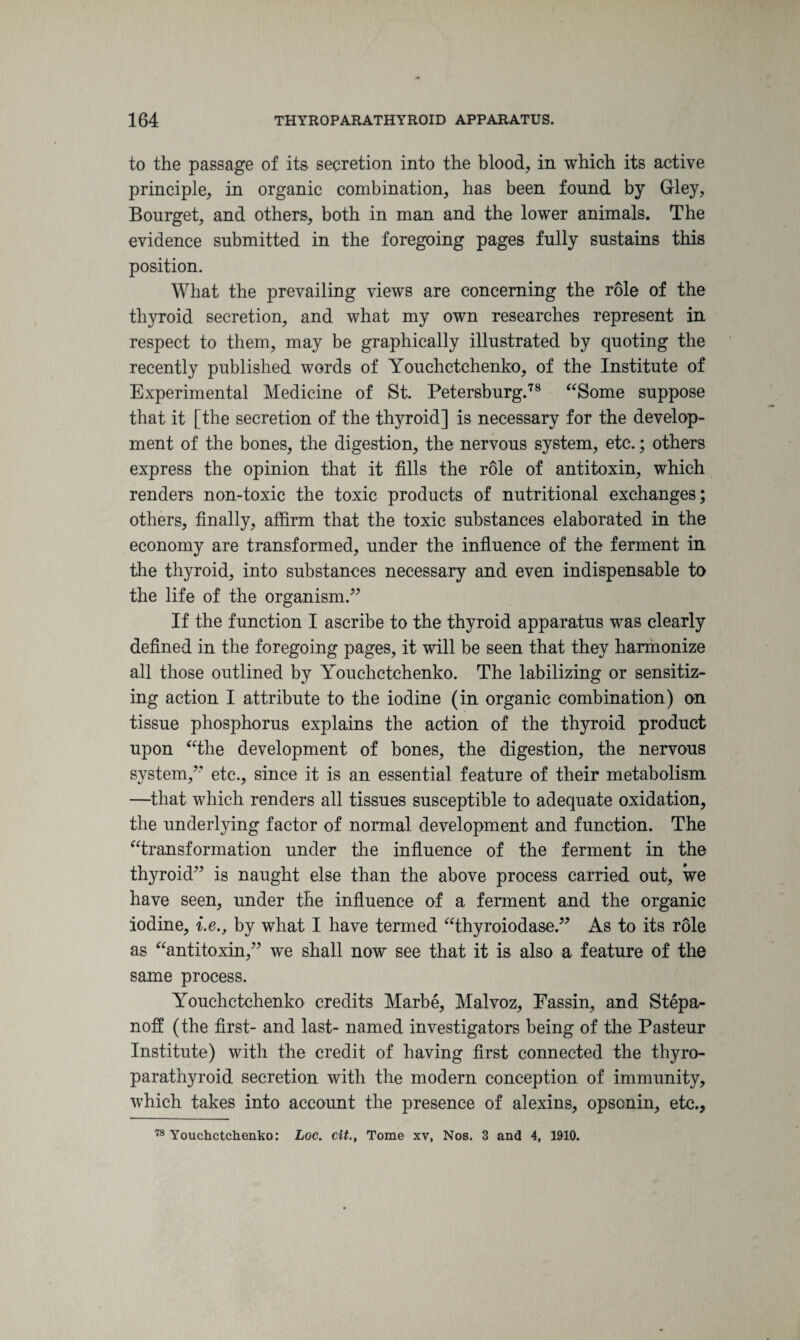 to the passage of its secretion into the blood, in which its active principle, in organic combination, has been found by Gley, Bourget, and others, both in man and the lower animals. The evidence submitted in the foregoing pages fully sustains this position. What the prevailing views are concerning the role of the thyroid secretion, and what my own researches represent in respect to them, may be graphically illustrated by quoting the recently published words of Youchctchenko, of the Institute of Experimental Medicine of St. Petersburg.78 “Some suppose that it [the secretion of the thyroid] is necessary for the develop¬ ment of the bones, the digestion, the nervous system, etc.; others express the opinion that it fills the role of antitoxin, which renders non-toxic the toxic products of nutritional exchanges; others, finally, affirm that the toxic substances elaborated in the economy are transformed, under the influence of the ferment in the thyroid, into substances necessary and even indispensable to the life of the organism.” If the function I ascribe to the thyroid apparatus was clearly defined in the foregoing pages, it will be seen that they harmonize all those outlined by Youchctchenko. The labilizing or sensitiz¬ ing action I attribute to the iodine (in organic combination) on tissue phosphorus explains the action of the thyroid product upon “the development of bones, the digestion, the nervous system/' etc., since it is an essential feature of their metabolism —that which renders all tissues susceptible to adequate oxidation, the underlying factor of normal development and function. The “transformation under the influence of the ferment in the thyroid” is naught else than the above process carried out, we have seen, under the influence of a ferment and the organic iodine, i.e., by what I have termed “thyroiodase.” As to its role as “antitoxin,” we shall now see that it is also a feature of the same process. Youchctchenko credits Marbe, Malvoz, Fassin, and Stepa- noff (the first- and last- named investigators being of the Pasteur Institute) with the credit of having first connected the thyro- parathyroid secretion with the modern conception of immunity, which takes into account the presence of alexins, opscnin, etc.. 78 Youchctchenko: Loc. cit., Tome xv, Nos. 3 and 4, 1910.