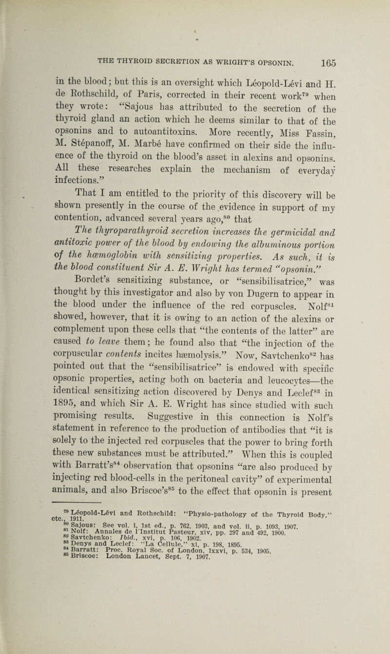 in the blood * but this is an oversight which Leopold-Levi and H. de Rothschild, of Paris, corrected in their recent work79 when they wrote: “Sajous has attributed to the secretion of the thyroid gland an action which he deems similar to that of the opsonins and to autoantitoxins. More recently. Miss Fassin, M. Stepanoff, M. Marbe have confirmed on their side the influ¬ ence of the thyroid on the blood’s asset in alexins and opsonins. All these researches explain the mechanism of everyday infections.” That I am entitled to the priority of this discovery will be shown presently in the course of the evidence in support of my contention, advanced several years ago,80 that The thyroparathyroid secretion increases the germicidal and antitoxic power of the blood by endowing the albuminous portion of the hcemoglobin with sensitizing properties. As such, it is the blood constituent Sir A. E. Wright has termed “opsonin.” Bordet’s sensitizing substance, or “sensibilisatrice,” was thought by this investigator and also by von Dugern to appear in the blood under the influence of the red corpuscles. Nolf81 showed, however, that it is owing to an action of the alexins or complement upon these cells that “the contents of the latter” are caused to leave them; he found also that “the injection of the corpuscular contents incites haemolysis.” Now, Savtchenko82 has pointed out that the “sensibilisatrice” is endowed with speciiic opsonic properties, acting both on bacteria and leucocytes—the identical sensitizing action discovered by Denys and Leclef83 in 1895, and which Sir A. E. Wright has since studied with such promising results. Suggestive in this connection is Nolf’s statement in reference to the production of antibodies that “it is solely to the injected red corpuscles that the power to bring forth these new substances must be attributed.” When this is coupled with Barratt’sS4 observation that opsonins “are also produced by injecting red blood-cells in the peritoneal cavity” of experimental animals, and also Briscoe’s85 to the effect that opsonin is present 78 Leopold-Levi and Rothschild: “Physio-pathology of the Thyroid Body,” v/; lyiii See vo1- i> lst e(3-> P- 762, 1903, and vol. ii, p. 1093, 1907. do „°lf • Annales de l'lnstitut Pasteur, xiv, pp. 297 and 492, 1900. 82 Savtchenko: Ibid., xvi, p. 106, 1902. 83 Denys and Leclef: “La Cellule,” xi, p. 198, 1895. 84 Barratt: Proc. Royal Soc. of London, Ixxvi, p. 534, 1905. ^Briscoe: London Lancet, Sept. 7, 1907.