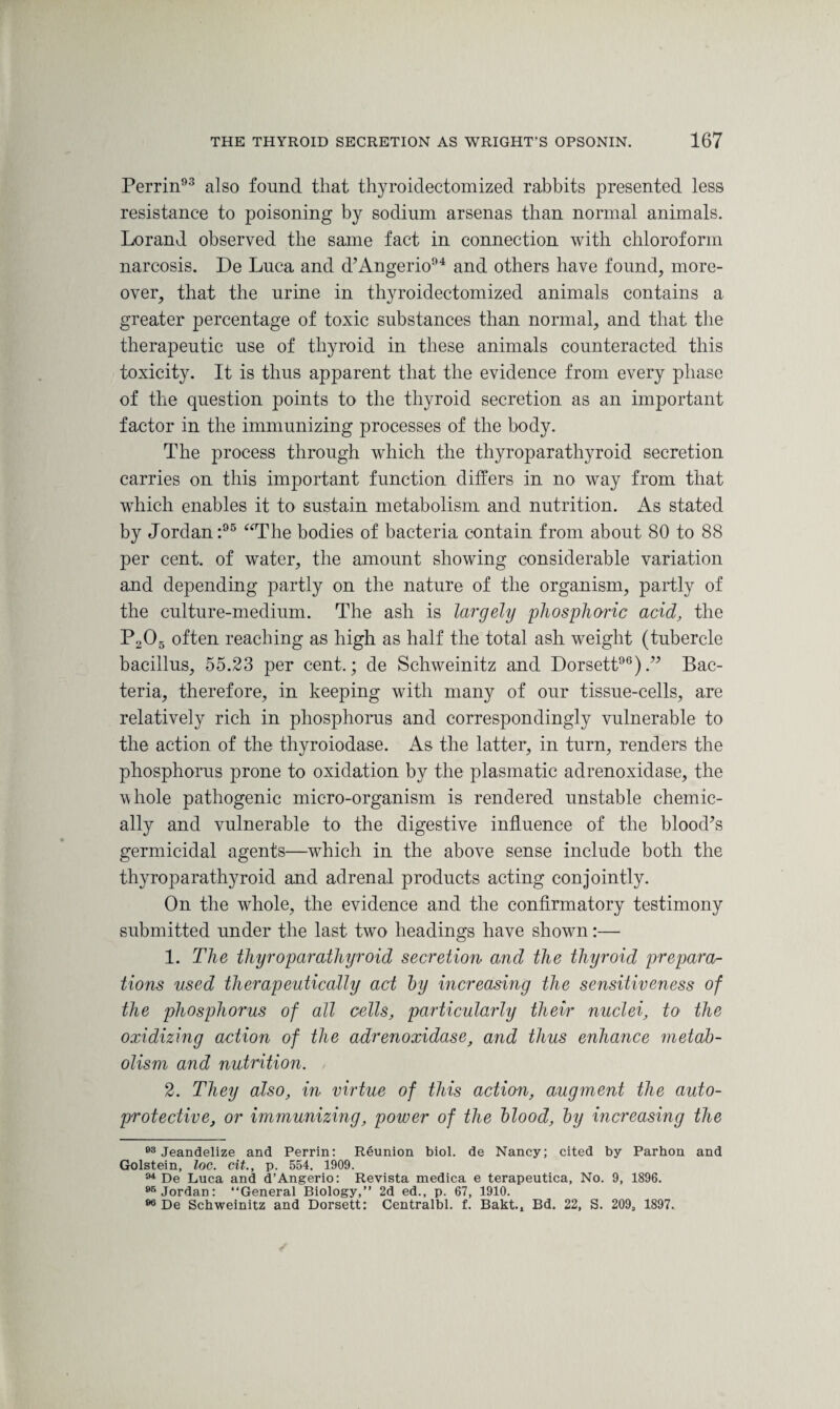 Perrin93 also found that thyroidectomized rabbits presented less resistance to poisoning by sodium arsenas than normal animals. Lorand observed the same fact in connection with chloroform narcosis. De Luca and d’Angerio94 and others have found, more¬ over, that the urine in thyroidectomized animals contains a greater percentage of toxic substances than normal, and that the therapeutic use of thyroid in these animals counteracted this toxicity. It is thus apparent that the evidence from every phase of the question points to the thyroid secretion as an important factor in the immunizing processes of the body. The process through which the thyroparathyroid secretion carries on this important function differs in no way from that which enables it to sustain metabolism and nutrition. As stated by Jordan:95 “The bodies of bacteria contain from about 80 to 88 per cent, of water, the amount showing considerable variation and depending partly on the nature of the organism, partly of the culture-medium. The ash is largely 'phosphoric acid, the P205 often reaching as high as half the total ash weight (tubercle bacillus, 55.23 per cent.; de Schweinitz and Dorsett96)Bac¬ teria, therefore, in keeping with many of our tissue-cells, are relatively rich in phosphorus and correspondingly vulnerable to the action of the thyroiodase. As the latter, in turn, renders the phosphorus prone to oxidation by the plasmatic adrenoxidase, the whole pathogenic micro-organism is rendered unstable chemic¬ ally and vulnerable to the digestive influence of the blood’s germicidal agents—which in the above sense include both the thyroparathyroid and adrenal products acting conjointly. On the whole, the evidence and the confirmatory testimony submitted under the last two headings have shown:— 1. The thyroparathyroid secretion and the thyroid prepares tions used therapeutically act by mcreasing the sensitiveness of the phosphorus of all cells, particularly their nuclei, to the oxidizing action of the adrenoxidase, and thus enhance metab¬ olism and nutrition. 2. They also, in virtue of this action, augment the auto- protective, or immunizing, power of the hlood, by increasing the 03 Jeandelize and Perrin: Reunion biol. de Nancy; cited by Parhon and Golstein, loc. cit., p. 554. 1909. 94 De Luca and d’Angerio: Revista medica e terapeutica, No. 9, 1896. 96 Jordan: “General Biology,” 2d ed., p. 67, 1910. 96 De Schweinitz and Dorsett: Centralbl. f. Bakt., Bd. 22, S. 209, 1897.