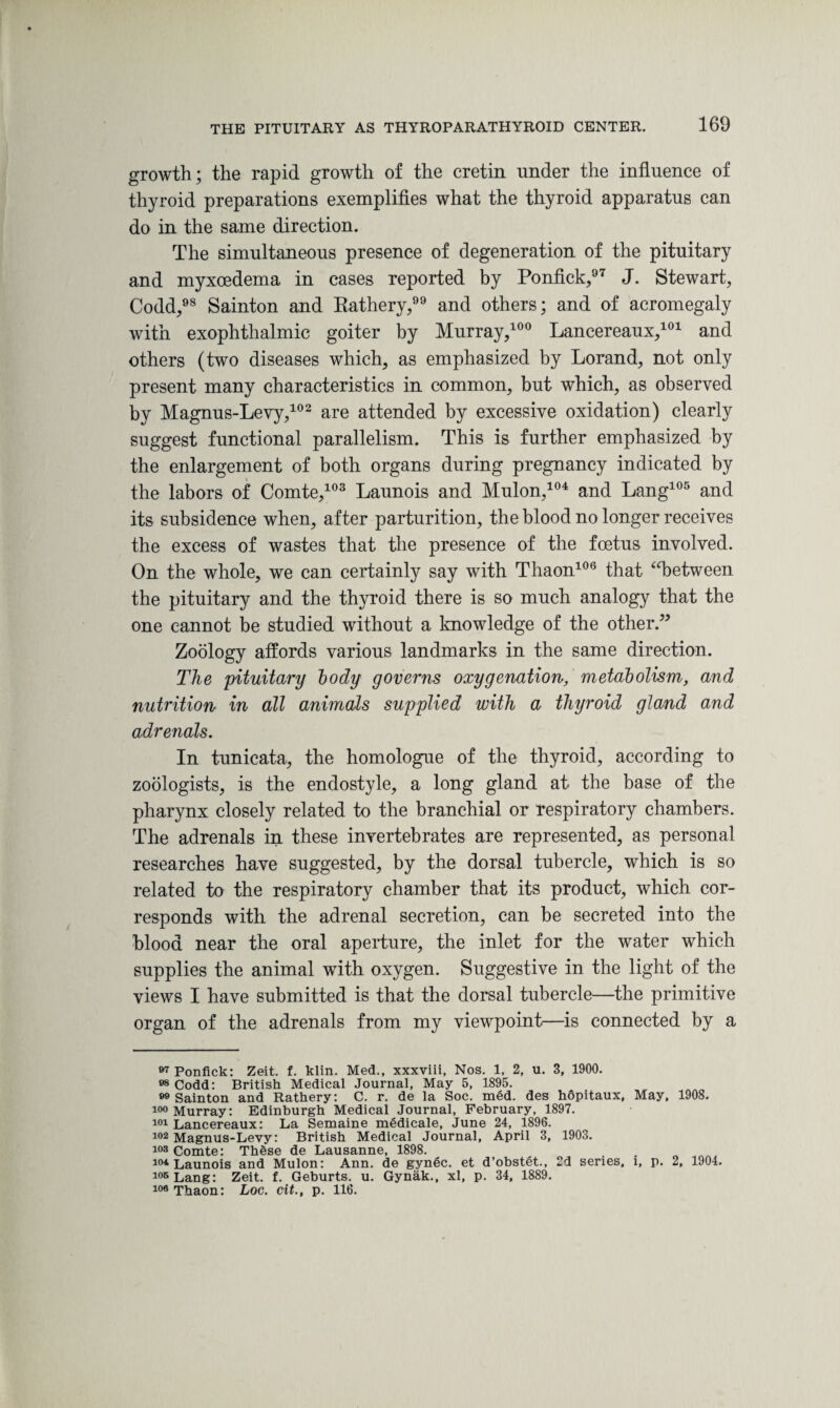 growth; the rapid growth of the cretin under the influence of thyroid preparations exemplifies what the thyroid apparatus can do in the same direction. The simultaneous presence of degeneration of the pituitary and myxoedema in cases reported by Ponfick,97 J. Stewart, Codd,98 Sainton and Rathery, and others; and of acromegaly with exophthalmic goiter by Murray,100 Lancereaux,101 and others (two diseases which, as emphasized by Lorand, not only present many characteristics in common, but which, as observed by Magnus-Levy,102 are attended by excessive oxidation) clearly suggest functional parallelism. This is further emphasized by the enlargement of both organs during pregnancy indicated by the labors of Comte,103 Launois and Mulon,104 and Lang105 and its subsidence when, after parturition, the blood no longer receives the excess of wastes that the presence of the foetus involved. On the whole, we can certainly say with Thaon106 that “between the pituitary and the thyroid there is so much analogy that the one cannot be studied without a knowledge of the other.” Zoology affords various landmarks in the same direction. The pituitary body governs oxygenation, metabolism, and nutrition in all animals supplied with a thyroid gland and adrenals. In tunicata, the homologue of the thyroid, according to zoologists, is the endostyle, a long gland at the base of the pharynx closely related to the branchial or respiratory chambers. The adrenals in these invertebrates are represented, as personal researches have suggested, by the dorsal tubercle, which is so related to the respiratory chamber that its product, which cor¬ responds with the adrenal secretion, can be secreted into the blood near the oral aperture, the inlet for the water which supplies the animal with oxygen. Suggestive in the light of the views I have submitted is that the dorsal tubercle—the primitive organ of the adrenals from my viewpoint—is connected by a 07 Ponfick: Zeit. f. klin. Med., xxxviii. Nos. 1, 2, u. 3, 1900. 08 Codd: British Medical Journal, May 5, 1895. 80 Sainton and Rathery: C. r. de la Soc. med. des hopitaux, May, 1908. i°° Murray: Edinburgh Medical Journal, February, 1897. 101 Lancereaux: La Semaine medicale, June 24, 1896. 102 Magnus-Levy: British Medical Journal, April 3, 1903. 103 Comte: These de Lausanne, 1898. 104 Launois and Mulon: Ann. de gynec. et d’obstet., 2d series, i, p. 2, 1904. 105 Lang: Zeit. f. Geburts. u. Gynak., xl, p. 34, 1889. 106 Thaon: Loc. cit., p. 116.