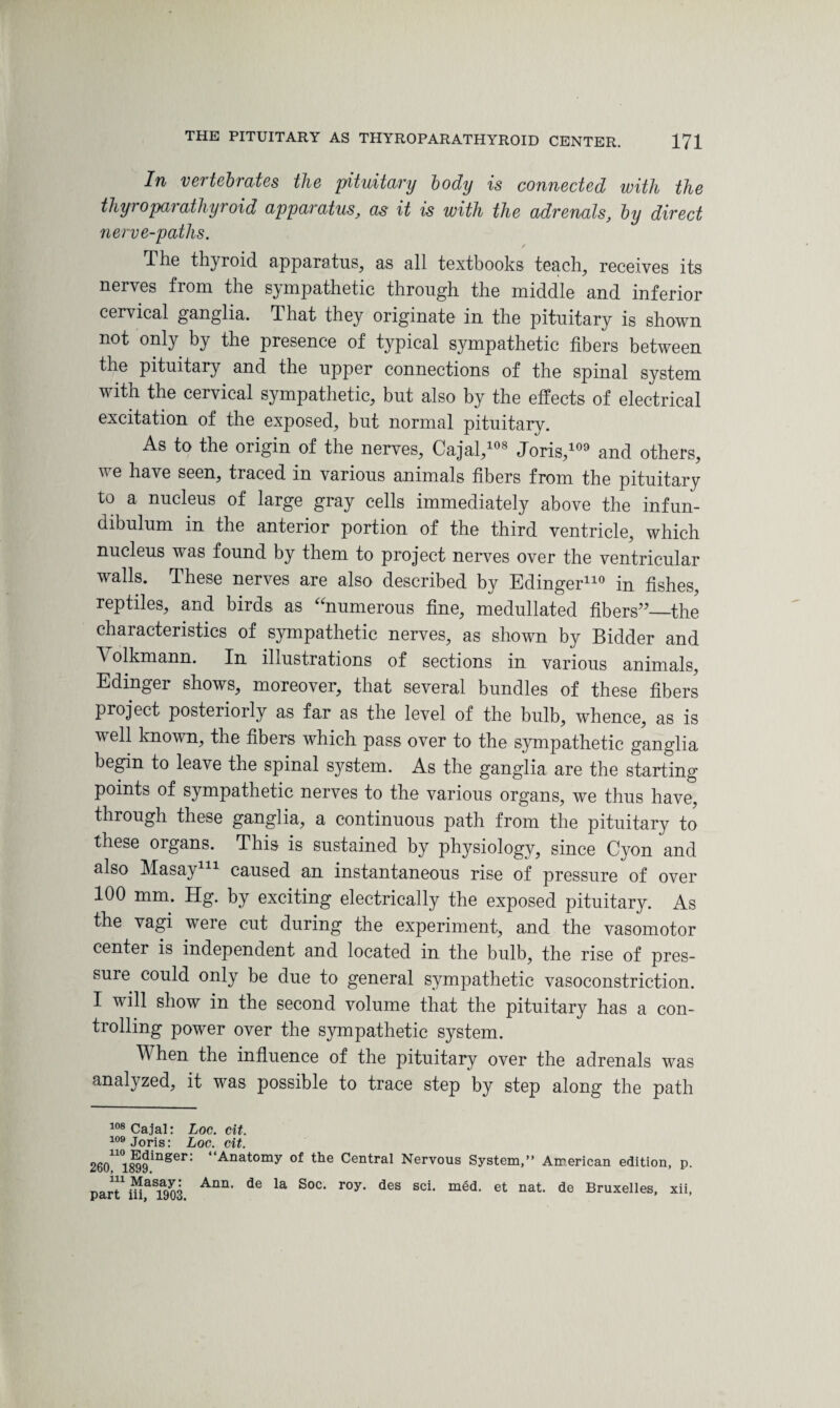 In vertebrates the pituitary body is connected with the thyroparathyroid apparatus, as it is with the adrenals, by direct nerve-paths. The thyroid apparatus, as all textbooks teach, receives its nerves from the sympathetic through the middle and inferior cervical ganglia. That they originate in the pituitary is shown not only by the presence of typical sympathetic fibers between the pituitary and the upper connections of the spinal system with the cervical sympathetic, but also by the effects of electrical excitation of the exposed, but normal pituitary. As to the origin of the nerves, Cajal,108 Joris,109 and others, v e have seen, traced in various animals fibers from the pituitary to a nucleus of large gray cells immediately above the infun¬ dibulum in the anterior portion of the third ventricle, which nucleus was found by them to project nerves over the ventricular walls. These nerves are also described by Edinger110 in fishes, reptiles, and birds as ^numerous fine, medullated fibers”—the characteristics of sympathetic nerves, as shown by Bidder and Volkmann. In illustrations of sections in various animals, Edinger shows, moreover, that several bundles of these fibers project posteriorly as far as the level of the bulb, whence, as is well known, the fibers which pass over to the sympathetic ganglia begin to leave the spinal system. As the ganglia are the starting- points of sympathetic nerves to the various organs, we thus have, through these ganglia, a continuous path from the pituitary to these organs. This is sustained by physiology, since Cyon and also Masay111 caused an instantaneous rise of pressure of over 100 mm. Hg. by exciting electrically the exposed pituitary. As the vagi were cut during the experiment, and the vasomotor center is independent and located in the bulb, the rise of pres¬ sure could only be due to general sympathetic vasoconstriction. I will show in the second volume that the pituitary has a con¬ trolling power over the sympathetic system. When the influence of the pituitary over the adrenals was analyzed, it was possible to trace step by step along the path 108 Cajal: Loc. cit. 109 Joris: Loc. cit. 260n°ll)9inSer: “Anatomy of the Central Nervous System,” American edition, p. parT iHaS1903 AnU' ^ la S°C‘ r°y* dGS Sci> mgd- et nat de Bruxelles. xii.