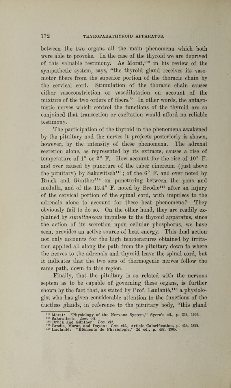 between the two organs all the main phenomena which both were able to provoke. In the case of the thyroid we are deprived of this valuable testimony. As Morat,112 in his review of the sympathetic system, says, “the thyroid gland receives its vaso¬ motor fibers from the superior portion of the thoracic chain by the cervical cord. Stimulation of the thoracic chain causes either vasoconstriction or vasodilatation on account of the mixture of the two orders of fibers.” In other words, the antago¬ nistic nerves which control the functions of the thyroid are so conjoined that transection or excitation would afford no reliable testimony. The participation of the thyroid in the phenomena awakened by the pituitary and the nerves it projects posteriorly is shown, however, by the intensity of these phenomena. The adrenal secretion alone, as represented by its extracts, causes a rise of temperature of 1° or 2° F. How account for the rise of 10° F. and over caused by puncture of the tuber cinereum (just above the pituitary) by Sakowitsch113; of the 6° F. and over noted by Briick and Gunther114 on puncturing between the pons and medulla, and of the 12.4° F. noted by Brodie115 after an injury of the cervical portion of the spinal cord, with impulses to the adrenals alone to account for these heat phenomena? They obviously fail to do so. On the other hand, they are readily ex¬ plained by simultaneous impulses to the thyroid apparatus, since the action of its secretion upon cellular phosphorus, we have seen, provides an active source of heat energy. This dual action not only accounts for the high temperatures obtained by irrita¬ tion applied all along the path from the pituitary down to where the nerves to the adrenals and thyroid leave the spinal cord, but it indicates that the two sets of thermogenic nerves follow the same path, down to this region. Finally, that the pituitary is so related with the nervous septem as to be capable of governing these organs, is further shown by the fact that, as stated by Prof. Laulanie,116 a physiolo¬ gist who has given considerable attention to the functions of the ductless glands, in reference to the pituitary body, “this gland 112 Morat: “Physiology of the Nervous System,” Syers’s ed., p. 334, 1906. 113 Sakowitsch: Loc. cit. 114 Briick and Gunther: Loc. cit. 115 Brodie, Morat, and Doyon: Loc. cit., Article Calorification, p. 413, 1899. 116 Laulanie: “Elements de Physiologie,” 2d ed., p. 488, 1905.