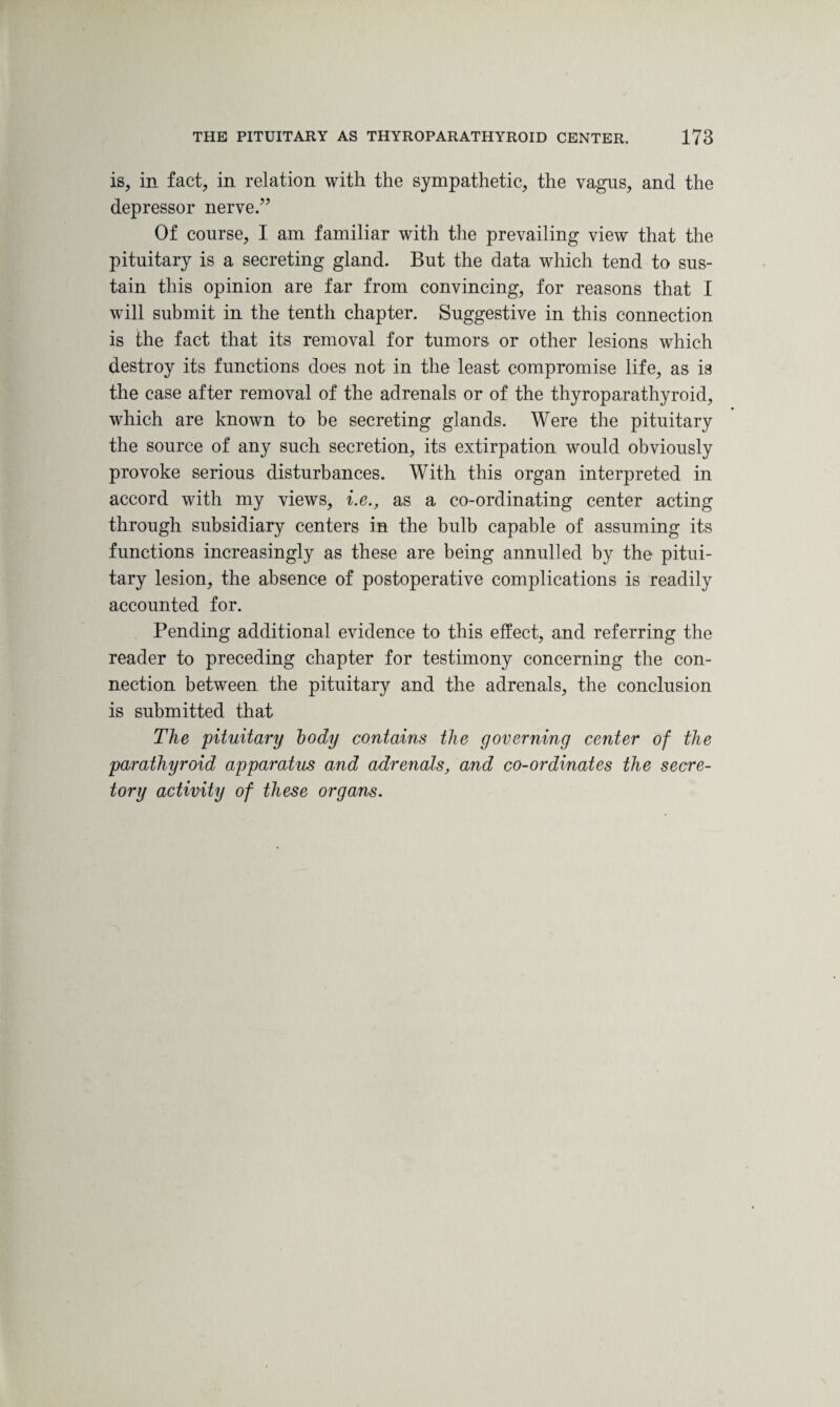 is, in fact, in relation with the sympathetic, the vagus, and the depressor nerve.” Of course, I am familiar with the prevailing view that the pituitary is a secreting gland. But the data which tend to sus¬ tain this opinion are far from convincing, for reasons that I will submit in the tenth chapter. Suggestive in this connection is the fact that its removal for tumors or other lesions which destroy its functions does not in the least compromise life, as is the case after removal of the adrenals or of the thyroparathyroid, which are known to be secreting glands. Were the pituitary the source of any such secretion, its extirpation would obviously provoke serious disturbances. With this organ interpreted in accord with my views, i.e., as a co-ordinating center acting through subsidiary centers in the bulb capable of assuming its functions increasingly as these are being annulled by the pitui¬ tary lesion, the absence of postoperative complications is readily accounted for. Pending additional evidence to this effect, and referring the reader to preceding chapter for testimony concerning the con¬ nection between the pituitary and the adrenals, the conclusion is submitted that The pituitary body contains the governing center of the parathyroid apparatus and adrenals, and co-ordinates the secre¬ tory activity of these organs.