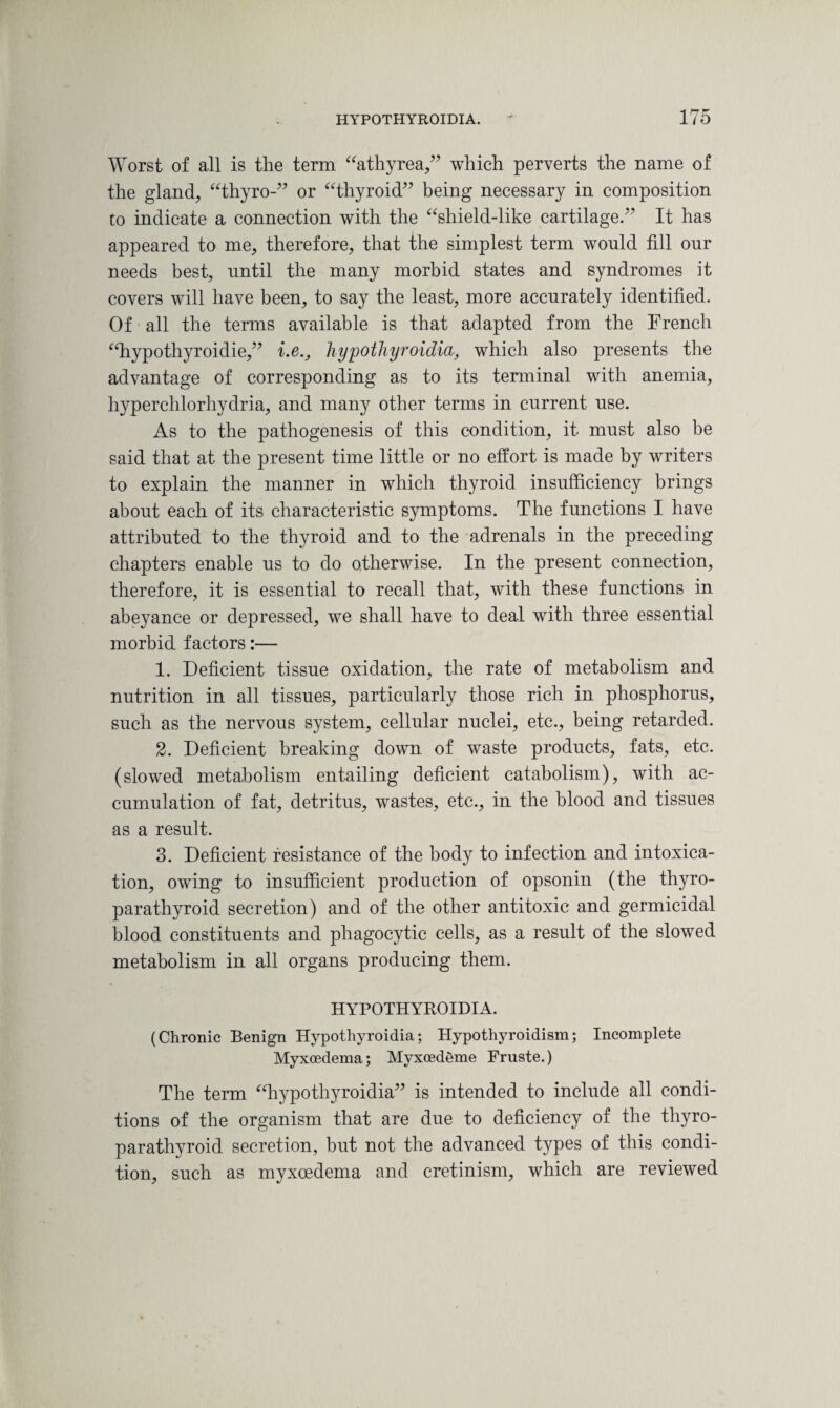 Worst of all is the term “athyrea,” which perverts the name of the gland, “thyro-” or “thyroid” being necessary in composition to indicate a connection with the “shield-like cartilage.” It has appeared to me, therefore, that the simplest term would fill our needs best, until the many morbid states and syndromes it covers will have been, to say the least, more accurately identified. Of all the terms available is that adapted from the French “hypothyroidie,” i.e., hypothyroidia, which also presents the advantage of corresponding as to its terminal with anemia, liyperchlorhydria, and many other terms in current use. As to the pathogenesis of this condition, it must also be said that at the present time little or no effort is made by writers to explain the manner in which thyroid insufficiency brings about each of its characteristic symptoms. The functions I have attributed to the thyroid and to the adrenals in the preceding chapters enable us to do otherwise. In the present connection, therefore, it is essential to recall that, with these functions in abeyance or depressed, we shall have to deal with three essential morbid factors:— 1. Deficient tissue oxidation, the rate of metabolism and nutrition in all tissues, particularly those rich in phosphorus, such as the nervous system, cellular nuclei, etc., being retarded. 2. Deficient breaking down of waste products, fats, etc. (slowed metabolism entailing deficient catabolism), with ac¬ cumulation of fat, detritus, wastes, etc., in the blood and tissues as a result. 3. Deficient resistance of the body to infection and intoxica¬ tion, owing to insufficient production of opsonin (the thyro- parathyroid secretion) and of the other antitoxic and germicidal blood constituents and phagocytic cells, as a result of the slowed metabolism in all organs producing them. HYPOTHYROIDIA. (Chronic Benign Hypothyroidia; Hypothyroidism; Incomplete Myxoedema; Myxoedeme Fruste.) The term “hypothyroidia” is intended to include all condi¬ tions of the organism that are due to deficiency of the thyro- parathyroid secretion, but not the advanced types of this condi¬ tion, such as myxoedema and cretinism, which are reviewed