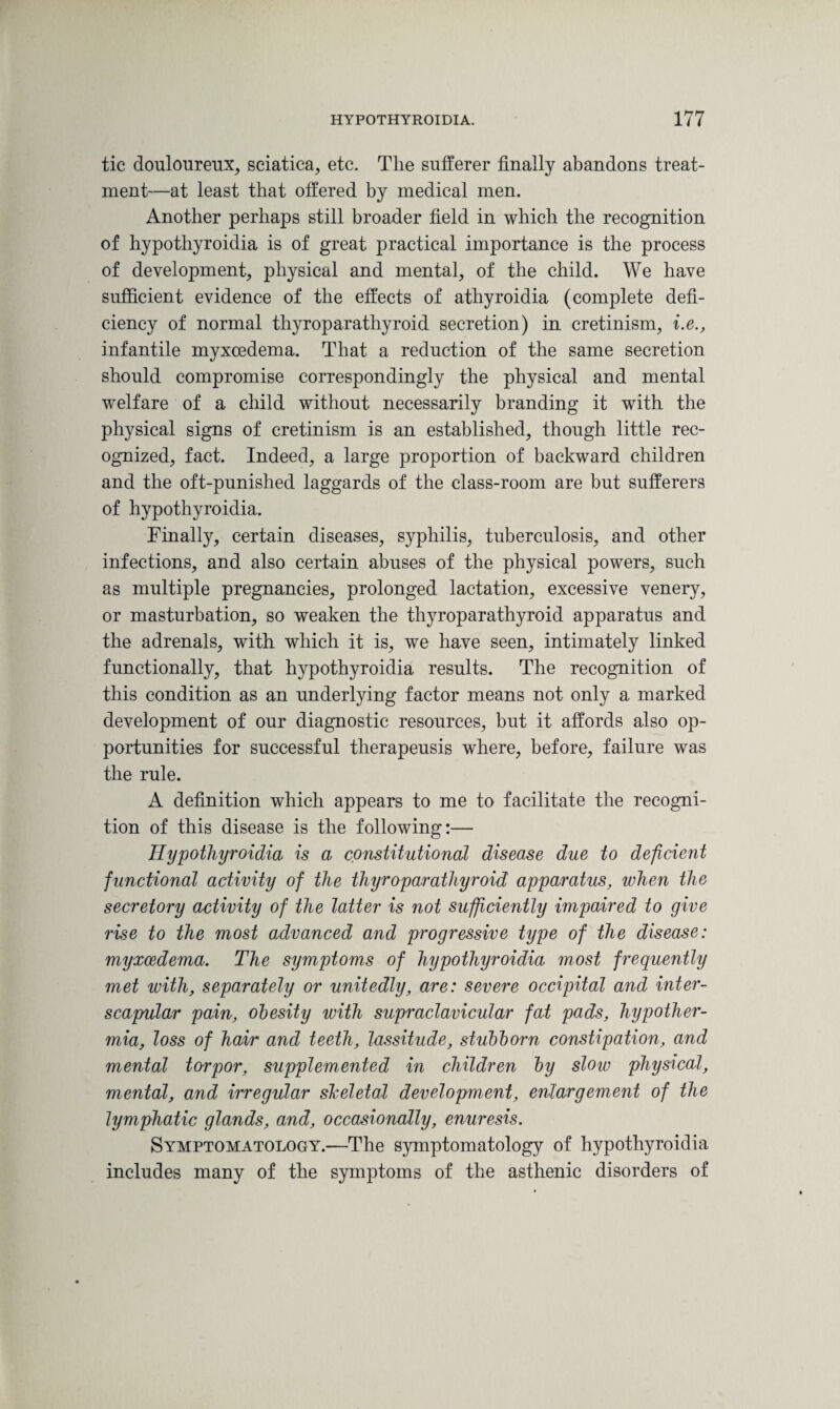 tic douloureux, sciatica, etc. The sufferer finally abandons treat¬ ment—at least that offered by medical men. Another perhaps still broader field in which the recognition of hypothyroidia is of great practical importance is the process of development, physical and mental, of the child. We have sufficient evidence of the effects of athyroidia (complete defi¬ ciency of normal thyroparathyroid secretion) in cretinism, i.e., infantile myxcedema. That a reduction of the same secretion should compromise correspondingly the physical and mental welfare of a child without necessarily branding it with the physical signs of cretinism is an established, though little rec¬ ognized, fact. Indeed, a large proportion of backward children and the oft-punished laggards of the class-room are but sufferers of hypothyroidia. Finally, certain diseases, syphilis, tuberculosis, and other infections, and also certain abuses of the physical powers, such as multiple pregnancies, prolonged lactation, excessive venery, or masturbation, so weaken the thyroparathyroid apparatus and the adrenals, with which it is, we have seen, intimately linked functionally, that hypothyroidia results. The recognition of this condition as an underlying factor means not only a marked development of our diagnostic resources, but it affords also op¬ portunities for successful therapeusis where, before, failure was the rule. A definition which appears to me to facilitate the recogni¬ tion of this disease is the following:— Hypothyroidia is a constitutional disease due to deficient functional activity of the thyroparathyroid apparatus, when the secretory activity of the latter is not sufficiently impaired to give rise to the most advanced and progressive type of the disease: myxcedema. The symptoms of hypothyroidia most frequently met with, separately or unitedly, are: severe occipital and inter- scapular pain, obesity with supraclavicular fat pads, hypother¬ mia, loss of hair and teeth, lassitude, stubborn constipation, and mental torpor, supplemented in children by slow physical, mental, and irregular skeletal development, enlargement of the lymphatic glands, and, occasionally, enuresis. Symptomatology.—The symptomatology of hypothyroidia includes many of the symptoms of the asthenic disorders of